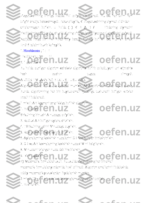 o‘zgaruvchining   o‘rniga   odatda   nol   qo‘yib   hisoblanadi.   Bu   esa   har   doim   ham
to‘g‘ri 9natija beravermaydi. Faraz qilaylik, K-o‘zgaruvchining qiymati oldindan
aniqlanmagan   bo‘lsin.   U   holda   (   )   K   B   A   D   /   +   =   ifodaning   qiymatini
hisoblashning iloji yo‘q, chunki K ning o‘rniga kompilyator nol qiymatini qo‘yadi.
Natijada   nolga   bo‘linish   holati   ro‘y   beradi.   Bunday   bo‘lishi   esa   mumkin   emas.
Endi 6-talabni buzib ko‘raylik.
1.   Hisoblansin   ; 1 := i
Hisoblansin ; 1 : + = i i
3. 1-ga o‘tilsin.
Bu   holda   qurilgan   algoritm   «cheksiz   algoritm»   bo‘lib   qoladi,   yani   uni   «ijrochi»
hech   qachon   tugata   olmaydi.
ALGORITMLARNING BERILISH USULLARI
Algoritmlar uch hil usulda qurilishi mumkin. A) Algoritmni so‘zlar orqali qurish.
Bunda   algoritmning   har   bir   buyruq-amali   ijrochiga   tushunarli   bo‘lgan   so‘zlar
orqali ifodalanadi.
1-misol: AB kesmani teng ikkiga bo‘lish algoritmi.
1. Boshlansin.
Sirkulning bir uchi A nuqtaga qo‘yilsin.
3. Radiusi AB bo‘lgan aylana chizilsin.
4. TSirkulning uchini V nuqtaga quyilsin.
5. Radiusi BA bo‘lgan aylana chizilsin.
6. Aylanalarning kesishish nuqtalarini CD kesma bilan birlashtirilsin.
7. CD va AB kesmalarning kesishish nuqtasi M ni belgilansin.
8. M nuqtani izlangan nuqta deb hisoblansin.
9. Ishni tugatilsin.
B) Matematik formulalar usuli. Bu usulda algoritmning har bir amali
matematik formulalar yordamida hosil qilinadi. Algoritm amallarini ifodalashda
oddiy matematik yozuvlardan foydalanish mumkin.
2-misol: 02= + + c bx ax kvadrat tenglamaning echimi topilsin.
1. Boshlansin. 