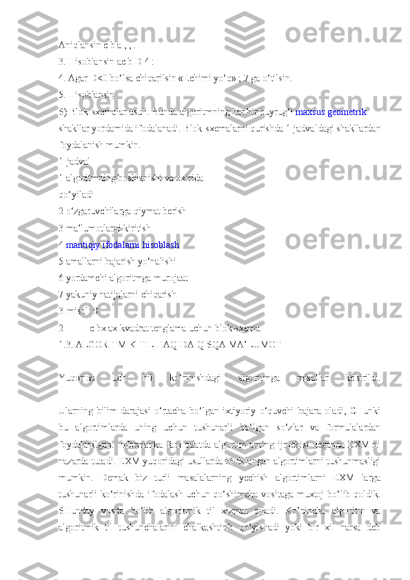 Aniqlansin c b a , , .
3. Hisoblansin ac b D 4 :
4. Agar D<0 bo‘lsa chiqarilsin «Echimi yo‘q» ; 7 ga o‘tilsin.
5. Hisoblansin
S) Blok-sxemalar usuli. Bunda algoritmning har bir buyrug‘i   maxsus geometrik
shakllar yordamida ifodalanadi. Blok-sxemalarni qurishda 1-jadvaldagi shakllardan
foydalanish mumkin.
1-jadval
1 algoritmning boshlanishi va oxirida
qo‘yiladi
2 o‘zgaruvchilarga qiymat berish
3 ma’lumotlarni kiritish
4   mantiqiy ifodalarni hisoblash
5 amallarni bajarish yo‘nalishi
6 yordamchi algoritmga murojaat
7 yakuniy natijalarni chiqarish
3-misol: 0
2 = + + c bx ax kvadrat tenglama uchun blok-sxema.
1.3. ALGORITMIK TIL HAQIDA QISQA MA’LUMOT
Yuqorida   uch   hil   ko‘rinishdagi   algoritmga   misollar   keltirildi.
Ularning   bilim   darajasi   o‘rtacha   bo‘lgan   ixtiyoriy   o‘quvchi   bajara   oladi,   CHunki
bu   algortimlarda   uning   uchun   tushunarli   bo‘lgan   so‘zlar   va   formulalardan
foydalanilgan.   Informatika  fani   odatda  algortimlarning   ijrochisi   deganda   EXM   ni
nazarda tutadi. EXM yuqoridagi usullarda ifodalangan algortimlarni tushunmasligi
mumkin.   Demak   biz   turli   masalalarning   yechish   algortimlarni   EXM   larga
tushunarli ko‘rinishda ifodalash uchun qo‘shimcha vositaga muxtoj bo‘lib qoldik.
SHunday   vosita   bo‘lib   algoritmik   til   xizmat   qiladi.   Ko’pincha   algoritm   va
algoritmik   til   tushunchalarini   chalkashtirib   qo‘yishadi   yoki   bir   xil   narsa   deb 