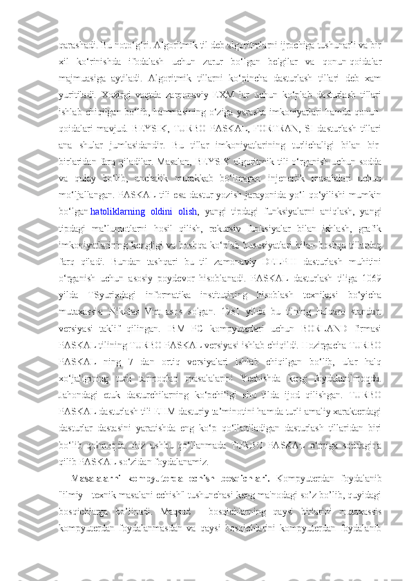 qarashadi. Bu noto‘g‘ri. Algoritmik til deb algoritmlarni ijrochiga tushunarli va bir
xil   ko‘rinishda   ifodalash   uchun   zarur   bo‘lgan   belgilar   va   qonun-qoidalar
majmuasiga   aytiladi.   Algoritmik   tillarni   ko‘pincha   dasturlash   tillari   deb   xam
yuritiladi.   Xozirgi   vaqtda   zamonaviy   EXM   lar   uchun   ko‘plab   dasturlash   tillari
ishlab  chiqilgan bo‘lib, hammasining  o‘ziga  yarasha   imkoniyatlari   hamda qonun-
qoidalari   mavjud.   BEYSIK,   TURBO   PASKAL,   FORTRAN,   SI   dasturlash   tillari
ana   shular   jumlasidandir.   Bu   tillar   imkoniyatlarining   turlichaligi   bilan   bir-
birlaridan   farq  qiladilar.  Masalan,   BEYSIK  algoritmik  tili   o‘rganish   uchun  sodda
va   qulay   bo‘lib,   unchalik   murakkab   bo‘lmagan   injenerlik   masalalari   uchun
mo‘ljallangan.   PASKAL   tili   esa   dastur   yozish   jarayonida   yo‘l   qo‘yilishi   mumkin
bo‘lgan   hatoliklarning   oldini   olish ,   yangi   tipdagi   funksiyalarni   aniqlash,   yangi
tipdagi   ma’lumotlarni   hosil   qilish,   rekursiv   funksiyalar   bilan   ishlash,   grafik
imkoniyatlarining  kengligi  va  boshqa   ko‘plab   hususiyatlari  bilan  boshqa   tillardaq
farq   qiladi.   Bundan   tashqari   bu   til   zamonaviy   DELPHI   dasturlash   muhitini
o‘rganish   uchun   asosiy   poydevor   hisoblanadi.   PASKAL   dasturlash   tiliga   1069
yilda   TSyurixdagi   informatika   institutining   hisoblash   texnikasi   bo‘yicha
mutaxassisi   Nikolas   Virt   asos   solgan.   1981   yilda   bu   tilning   halqaro   standart
versiyasi   taklif   qilingan.   IBM   PC   kompyuterlari   uchun   BORLAND   firmasi
PASKAL tilining TURBO PASKAL versiyasi ishlab chiqildi. Hozirgacha TURBO
PASKAL   ning   7   dan   ortiq   versiyalari   ishlab   chiqilgan   bo‘lib,   ular   halq
xo‘jaligining   turli   tarmoqlari   masalalarini   Yechishda   keng   foydalanilmoqda.
Jahondagi   etuk   dasturchilarning   ko‘pchiligi   shu   tilda   ijod   qilishgan.   TURBO
PASKAL dasturlash tili EHM dasturiy ta’minotini hamda turli amaliy xarakterdagi
dasturlar   dastasini   yaratishda   eng   ko‘p   qo‘llaniladigan   dasturlash   tillaridan   biri
bo‘lib   qolmoqda.   Biz   ushbu   qo‘llanmada   TURBO   PASKAL   o‘rniga   soddagina
qilib PASKAL so‘zidan foydalanamiz.
    Masalalarni   kompyutеrda   еchish   bosqichlari.   Kompyutеrdan   foydalanib
"ilmiy - tеxnik masalani еchish" tushunchasi kеng ma'nodagi so’z bo’lib, quyidagi
bosqichlarga   bo’linadi.   Maqsad   -   bosqichlarning   qaysi   birlarini   mutaxassis
kompyutеrdan   foydalanmasdan   va   qaysi   bosqichlarini   kompyutеrdan   foydalanib 