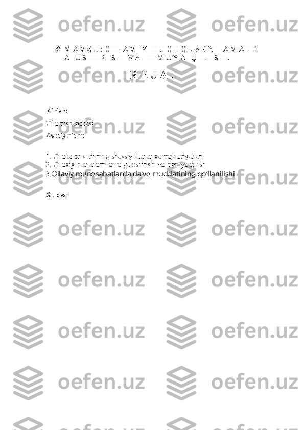  M A V Z U :  O I L A V I Y   H U Q U Q L A R N I   A M A L G
A   O S H I R I S H   V A   H I M O Y A   Q I L I S  H .
R E J A :
Kirish:
Oila tushunchasi
Asosiy qism:
1.  Oilada er-xotinning shaxsiy huquq va majburiyatlari
2.  Oilaviy huquqlarni amalga oshirish  va himoya qilish 
3. Oilaviy munosabatlarda da’vo muddatining qo‘llanilishi .
Xulosa 