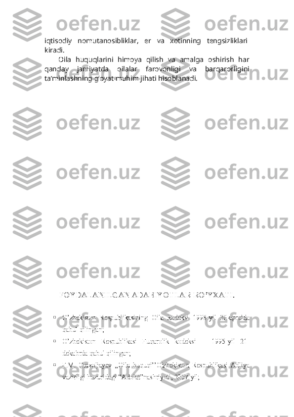 iqtisodiy   nomutanosibliklar,   er   va   xotinning   tengsizliklari  
kiradi.
Oila   huquqlarini   himoya   qilish   va   amalga   oshirish   har
qanday   jamiyatda   oilalar   farovonligi   va   barqarorligini
ta’minlashning g‘oyat muhim jihati hisoblanadi. 
FOYDALANILGAN ADABIYOTLAR RO’YXATI.
 
 O’zbekiston   Respublikasining   Oila   kodeksi   1998-yil   30-aprelda
qabul qilingan; 
 O’zbekiston   Respublikasi   Fuqarolik   kodeksi       1995-yil   21-
dekabrda qabul qilingan;
 F.M.   Otaxo'jayev   ,,Oila   huquqi’’O'zbekiston   Respublikasi   Adliya
vazirligi huzuridagi “Adolat”nashriyoti, 2007-yil; 