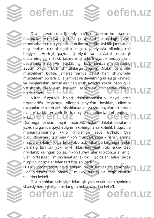 Oila   –   murakkab   ijtimoiy   hodisa.   U   er-xotin,   ota-ona,
farzandlar   va   oilaning   boshqa   a’zolari   o‘rtasidagi   o‘zaro
munosabatlarning yig‘indisidan iborat bo‘lib, kishilik jamiyatida
eng   muhim   o‘rinni   egalab   kelgan.   Jamiyatda   oilaning   roli
beqiyos.   Hozirgi   paytda   jamiyat   va   davlatni   mustaqil
oilalarning yig‘indisisiz tasavvur qilib bo‘lmaydi. Shunday ekan,
davlatning   rivoji   va   mustaqilligi   ko‘p   jihatdan   jamiyatning
asosiy   bo‘g‘ini   bo‘lmish   oilalarga   bog‘liq.   Oilalar   qanchalik
mustahkam   bo‘lsa,   jamiyat   hamda   davlat   ham   shunchalik
mustahkam bo‘ladi. Oila jamiyat va davlatning kelajagi, ravnaqi
va   rivojlanishini   ta’minlaydigan   yosh   avlodni   komil   inson   qilib
yetishtirib,   tarbiyalab   beruvchi   asosiy   va   muqaddas   makon
hisoblanadi.
Nikoh   fuqarolik   holati   dalolatnomalarini   qayd   etish
organlarida   ro‘yxatga   olingan   paytdan   boshlab,   nikohni
tuzganlar er-xotin deb hisoblanadilar va shu paytdan e’tiboran
ular   o‘rtasida   er-xotinlik   huquq   va   majburiyatlari   vujudga
keladi.
Qonunga   binoan   faqat   fuqarolik   holati   dalolatnomalarini
yozish  organida  qayd etilgan nikohnigina  er xotinlik huquq va
majburiyatlarining   kelib   chiqishiga   asos   bo‘ladi.   Oila
quruvchilarning   qonuniy   nikoh   munosabatiga   kirishi   ularning
huquqiy holatini o‘zgartirib yuboradi. Nikohga  kirgunga qadar
ularning   biri   qiz   yoki   ayol,   ikkinchisi   yigit   yoki   erkak   deb
nomlanib kelingan bo‘lsa, nikoh tufayli ular er xotinga aylanib,
ular   o‘rtasidagi   munosabatlar   axlokiy   qoidalar   bilan   birga
huquqiy normalar bilan tartibga solinadi.
FHDYO   organlarida   qayd   etilgan   nikoh   natijasida   er-xotinlik
ular   o‘rtasida   esa   shaxsiy,   mulkiy   huquq   va   majburiyatlar
vujudga keladi.
Oila nikohlanuvchi yigit bilan qiz yoki erkak bilan ayolning
shaxsiy huquqlariga asoslangan holda vujudga keladi. 