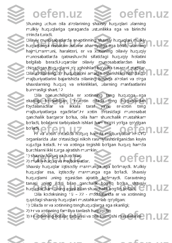 Shuning   uchun   oila   a’zolarining   shaxsiy   huquqlari   ularning
mulkiy   huquqlariga   qaraganda   ustunlikka   ega   va   birinchi
o‘rinda turadi.
Oilaviy   munosabatlarda   er-xotinning   shaxsiy   huquqlari   mulkiy
huquqlariga   nisbatan   ustuvor   ahamiyatga   ega   bo‘lib,   ularning
hajmi,mazmuni,   harakteri,   er   va   xotinning   oilaviy   huquqiy
munosabatlarda   qatnashuvchi   sifatidagi   huquqiy   holatini
belgilab   beradi.Fuqarolar   oilaviy   munosabatlardan   kelib
chiqadigan huquqlarni o‘z xohishlari bo‘yicha tasarruf etadilar.
Oila   a’zolarning   o‘z   huquqlarini   amalga   oshirishlari   hamda   o‘z
majburiyatlarini   bajarishida   oilaning   boshqa   a’zolari   va   o‘zga
shaxslarning   huquq   va   erkinliklari,   ularning   manfaatlarini
buzmasligi shart.12
Oila   qonunchiligida   er   xotinning   teng   huquqga   ega
ekanligi   ko‘rsatilgan:   “Er-xotin   oilada   teng   huquqlardan
foydalanadilar   va   ikkala   taraf   ya’ni,   er-xotin   teng
majburiyatlarga   egadirlar”.Er   xotin   o‘rtasidagi   munosabat
qanchalik   barqaror   bo‘lsa,   oila   ham   shunchalik   mustahkam
bo‘ladi,  bolalarni tarbiyalash ishlari ham to‘g‘ri yo‘lga qo‘yilgan
bo‘ladi.
Er   va   xotin   o‘rtasida   huquq   hamda   majburiyatlar   FHDYO
organlarida   ular   o‘rtasidagi   nikoh   rasmiylashtirilganidan   keyin
vujudga   keladi.   Er   va   xotinga   tegishli   bo‘lgan   huquq   hamda
burchlarni ikki turga ajratish mumkin:
1) shaxsiy huquq va burchlar;
2) mulkiy huquq va majburiyatlar.
Shaxsiy   huquqlar   iqtisodiy   mazmunga   ega   bo‘lmaydi.   Mulkiy
huquqlar   esa,   iqtisodiy   mazmunga   ega   bo‘ladi.   Shaxsiy
huquqlarni   uning   egasidan   ajratib   bo‘lmaydi.   Daraxtning
tanasi   uning   ildizi   bilan   qanchalik   bog‘liq   bo‘lsa,   shaxsiy
huquqlar ham uning egasi bilan shunchalik bog‘liq bo‘ladi.
Oila   kodeksining   19   –   22   -   moddalarida   er   va   xotinning
quyidagi shaxsiy huquqlari mustahkamlab qo‘yilgan:
1) Oilada er va xotinning tenghuquqlarga ega ekanligi;
2) Er va xotinning familiya tanlash huquqidir;
3) Er-xotinning bolalar tarbiyasi va oila turmushi masalalarini 