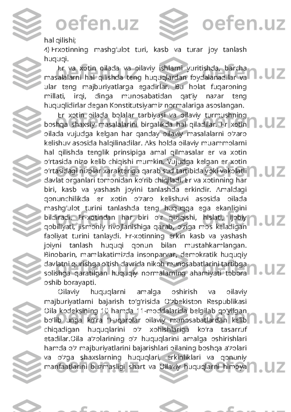 hal qilishi;
4)  Erxotinning   mashg‘ulot   turi,   kasb   va   turar   joy   tanlash
huquqi.
Er   va   xotin   oilada   va   oilaviy   ishlarni   yuritishda,   barcha
masalalarni   hal   qilishda   teng   huquqlardan   foydalanadilar   va
ular   teng   majburiyatlarga   egadirlar.   Bu   holat   fuqaroning
millati,   irqi,   dinga   munosabatidan   qat’iy   nazar   teng
huquqlidirlar degan Konstitutsiyamiz normalariga asoslangan.
Er   xotin   oilada   bolalar   tarbiyasi   va   oilaviy   turmushning
boshqa   shaxsiy   masalalarini   birgalikda   hal   qiladilar.   Er   xotin
oilada   vujudga   kelgan   har   qanday   oilaviy   masalalarni   o‘zaro
kelishuv asosida halqilinadilar. Aks holda oilaviy muammolarni
hal   qilishda   tenglik   prinsipiga   amal   qilmasalar   er   va   xotin
o‘rtasida   nizo   kelib   chiqishi   mumkin.   Vujudga   kelgan   er   xotin
o‘rtasidagi nizolar xarakteriga qarab sud tartibida yoki vakolatli
davlat organlari tomonidan ko‘rib chiqiladi. Er va xotinning har
biri,   kasb   va   yashash   joyini   tanlashda   erkindir.   Amaldagi
qonunchilikda   er   xotin   o‘zaro   kelishuvi   asosida   oilada
mashg‘ulot   turini   tanlashda   teng   huquqqa   ega   ekanligini
bildiradi.   Er-xotindan   har   biri   o‘z   qiziqishi,   hislati,   ijobiy
qobiliyati,   jismoniy   rivojlanishiga   qarab,   o‘ziga   mos   keladigan
faoliyat   turini   tanlaydi.   Er-xotinning   erkin   kasb   va   yashash
joiyni   tanlash   huquqi   qonun   bilan   mustahkamlangan.
Binobarin,   mamlakatimizda   insonparvar,   demokratik   huquqiy
davlatni qurishga o‘tish davrida nikoh munosabatlarini tartibga
solishga   qaratilgan   huquqiy   normalarning   ahamiyati   tobora
oshib borayapti.
Oilaviy   huquqlarni   amalga   oshirish   va   oilaviy
majburiyatlarni   bajarish   to’g’risida   O’zbekiston   Respublikasi
Oila   kodeksining   10   hamda   11-moddalarida   belgilab   qo’yilgan
bo’lib   unga   ko’ra   “Fuqarolar   oilaviy   munosabatlardan   kelib
chiqadigan   huquqlarini   o‘z   xohishlariga   ko‘ra   tasarruf
etadilar.Oila   a’zolarining   o‘z   huquqlarini   amalga   oshirishlari
hamda o‘z majburiyatlarini bajarishlari oilaning boshqa a’zolari
va   o‘zga   shaxslarning   huquqlari,   erkinliklari   va   qonuniy
manfaatlarini   buzmasligi   shart   va   Oilaviy   huquqlarni   himoya 