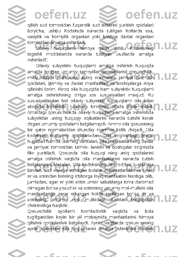 qilish   sud   tomonidan   fuqarolik   sud   ishlarini   yuritish   qoidalari
bo‘yicha,   ushbu   Kodeksda   nazarda   tutilgan   hollarda   esa,
vasiylik   va   homiylik   organlari   yoki   boshqa   davlat   organlari
tomonidan amalga oshiriladi.
Oilaviy   huquqlarni   himoya   qilish   ushbu   Kodeksning
tegishli   moddalarida   nazarda   tutilgan   usullarda   amalga
oshiriladi”.
Oilaviy   subyektiv   huquqlami   amalga   oshirish   huquqda
amalda   bo'lgan   umumiy   tamoyillar   (prinsiplarni)   qonunchilik,
milliy   istiqlol   mafkurasi,   axloq   normalari,   jamiyat   turmush
qoidalari,   ijtimoiy   va   daviat   manfaatlari   va   boshqalarga   rioya
qilinishi   lozim.   Biroq   oila   huquqida   ham   subyektiv   huquqlami
amalga   oshirishning   o‘ziga   xos   xususiyatlari   mavjud.   Bu
xususiyatlardan   biri   oilaviy   subyektiv   hu   quqlami   oila   bilan
aloqada   bo‘lishidir.   Ularning   ko‘rinishi   oilada   ifoda   etiladi.
Amaldagi   qonunchilikda   oilaviy   huquqlami   amalga   oshirishda
subyektlar   uning   huquqiy   oqibatlarini   nazarda   tutishi   kerak
degan umumiy qoidalami belgilamaydi. Ammo oila qonunining
bir   qator   normalaridan   shunday   mazmun   kelib   chiqadi.   Oila
kodeksini   «Umumiy   qoidalari»dan.   Oila   to‘g‘risidagi   qonun
hujjatlari hamda ulaming vazifalari, oila manfaatlarining daviat
va   jamiyat   tomonidan   ta’min-   lanishi   va   boshqalar   to‘g‘risida
fikr   yuritiladi.   Qonunda   oila   huquqi   ning   aniq   qoidalarini
amalga   oshirish   vaqtida   oila   manfaatlarini   nazarda   tutish
belgilangan. Masalan, Oila kodeksining 28-moddasi 2- qismiga
binoan,   sud   voyaga   etmagan   bolalar   manfaatlaridan   va   (yoki)
er va xotindan birining e’tiborga loyiq manfaatini hisobga olib,
jumladan,   agar   er   yoki   xotin   uzrsiz   sabablarga   ko‘ra   daromad
olmagan bo‘Isa yoxud er va xotinning umumiy mol-mulkini oila
manfaatlariga   zarar   etkazgan   holda   sarflagan   bo‘Isa,   er   va
xotinning   umumiy   mol-   mulkidagi   ulushlari   tengligidan
chekinishga haqlidir.
Qonunchilik   ayollami   homiladorlik   vaqtida   va   bola
tug‘ilganidan   keyin   bir   yil   mobaynida   manfaatlarini   himoya
qilishni   qo‘riqlashni   belgilaydi.   Ayrim   vaqtlarda   qonun   erning
ayrim   subyektiv   oila   huquq-larini   amalga   oshirishini   cheklab 