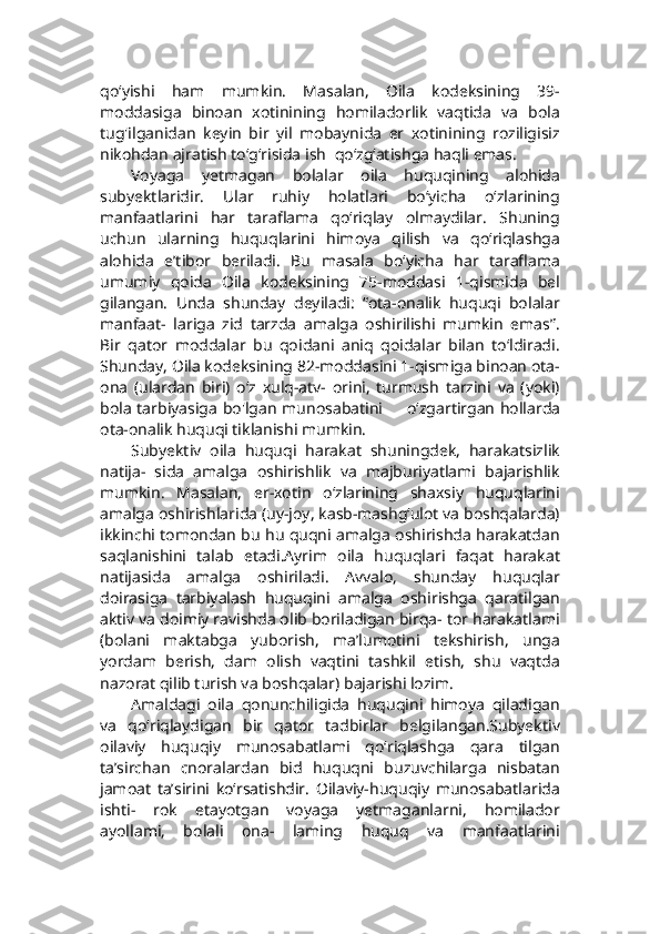 qo‘yishi   ham   mumkin.   Masalan,   Oila   kodeksining   39-
moddasiga   binoan   xotinining   homiladorlik   vaqtida   va   bola
tug'ilganidan   keyin   bir   yil   mobaynida   er   xotinining   roziligisiz
nikohdan ajratish to‘g‘risida ish    qo‘zg‘atishga haqli emas.
Voyaga   yetmagan   bolalar   oila   huquqining   alohida
subyektlaridir.   Ular   ruhiy   holatlari   bo‘yicha   o‘zlarining
manfaatlarini   har   taraflama   qo‘riqlay   olmaydilar.   Shuning
uchun   ularning   huquqlarini   himoya   qilish   va   qo‘riqlashga
alohida   e’tibor   beriladi.   Bu   masala   bo‘yicha   har   taraflama
umumiy   qoida   Oila   kodeksining   75-moddasi   1-qismida   bel
gilangan.   Unda   shunday   deyiladi:   “ota-onalik   huquqi   bolalar
manfaat-   lariga   zid   tarzda   amalga   oshirilishi   mumkin   emas”.
Bir   qator   moddalar   bu   qoidani   aniq   qoidalar   bilan   to‘ldiradi.
Shunday, Oila kodeksining 82-moddasini 1-qismiga binoan ota-
ona   (ulardan   biri)   o‘z   xulq-atv-   orini,   turmush   tarzini   va   (yoki)
bola tarbiyasiga bo'lgan munosabatini           o‘zgartirgan hollarda
ota-onalik huquqi tiklanishi mumkin.
Subyektiv   oila   huquqi   harakat   shuningdek,   harakatsizlik
natija-   sida   amalga   oshirishlik   va   majburiyatlami   bajarishlik
mumkin.   Masalan,   er-xotin   o‘zlarining   shaxsiy   huquqlarini
amalga oshirishlarida (uy-joy, kasb-mashg‘ulot va boshqalarda)
ikkinchi tomondan bu hu quqni amalga oshirishda harakatdan
saqlanishini   talab   etadi.Ayrim   oila   huquqlari   faqat   harakat
natijasida   amalga   oshiriladi.   Avvalo,   shunday   huquqlar
doirasiga   tarbiyalash   huquqini   amalga   oshirishga   qaratilgan
aktiv va doimiy ravishda olib boriladigan birqa- tor harakatlami
(bolani   maktabga   yuborish,   ma’lumotini   tekshirish,   unga
yordam   berish,   dam   olish   vaqtini   tashkil   etish,   shu   vaqtda
nazorat qilib turish va boshqalar) bajarishi lozim.
Amaldagi   oila   qonunchiligida   huquqini   himoya   qiladigan
va   qo‘riqlaydigan   bir   qator   tadbirlar   belgilangan.Subyektiv
oilaviy   huquqiy   munosabatlami   qo‘riqlashga   qara   tilgan
ta’sirchan   cnoralardan   bid   huquqni   buzuvchilarga   nisbatan
jamoat   ta’sirini   ko‘rsatishdir.   Oilaviy-huquqiy   munosabatlarida
ishti-   rok   etayotgan   voyaga   yetmaganlarni,   homilador
ayollami,   bolali   ona-   laming   huquq   va   manfaatlarini 