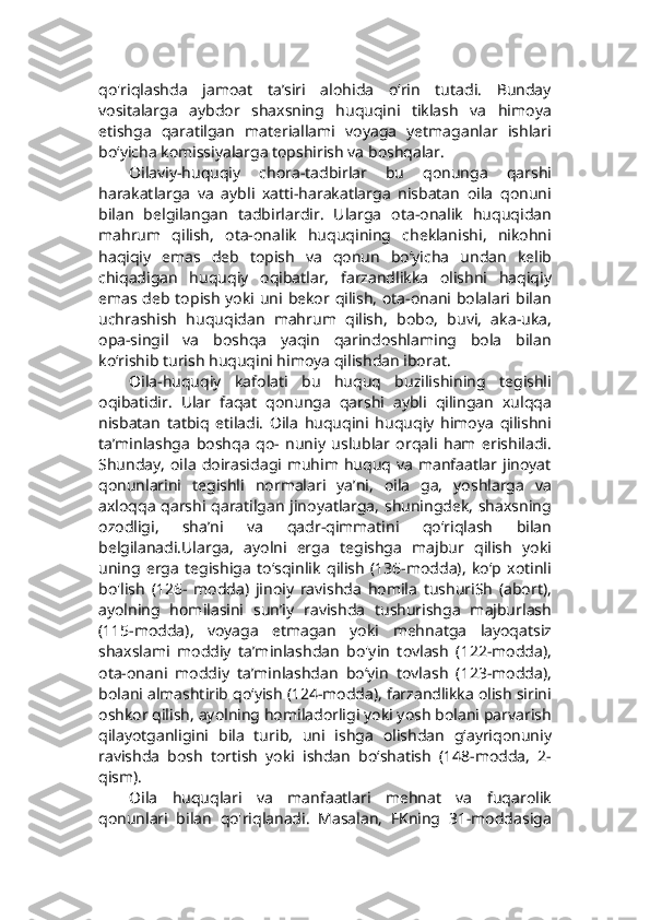 qo'riqlashda   jamoat   ta’siri   alohida   o‘rin   tutadi.   Bunday
vositalarga   aybdor   shaxsning   huquqini   tiklash   va   himoya
etishga   qaratilgan   materiallami   voyaga   yetmaganlar   ishlari
bo‘yicha komissiyalarga topshirish va boshqalar.
Oilaviy-huquqiy   chora-tadbirlar   bu   qonunga   qarshi
harakatlarga   va   aybli   xatti-harakatlarga   nisbatan   oila   qonuni
bilan   belgilangan   tadbirlardir.   Ularga   ota-onalik   huquqidan
mahrum   qilish,   ota-onalik   huquqining   cheklanishi,   nikohni
haqiqiy   emas   deb   topish   va   qonun   bo‘yicha   undan   kelib
chiqadigan   huquqiy   oqibatlar,   farzandlikka   olishni   haqiqiy
emas deb topish yoki uni bekor qilish, ota-onani bolalari bilan
uchrashish   huquqidan   mahrum   qilish,   bobo,   buvi,   aka-uka,
opa-singil   va   boshqa   yaqin   qarindoshlaming   bola   bilan
ko‘rishib turish huquqini himoya qilishdan iborat.
Oila-huquqiy   kafolati   bu   huquq   buzilishining   tegishli
oqibatidir.   Ular   faqat   qonunga   qarshi   aybli   qilingan   xulqqa
nisbatan   tatbiq   etiladi.   Oila   huquqini   huquqiy   himoya   qilishni
ta’minlashga   boshqa   qo-   nuniy   uslublar   orqali   ham   erishiladi.
Shunday,  oila   doirasidagi muhim  huquq  va   manfaatlar jinoyat
qonunlarini   tegishli   normalari   ya’ni,   oila   ga,   yoshlarga   va
axloqqa qarshi qaratilgan jinoyatlarga, shuningdek, shaxsning
ozodligi,   sha’ni   va   qadr-qimmatini   qo‘riqlash   bilan
belgilanadi.Ularga,   ayolni   erga   tegishga   majbur   qilish   yoki
uning   erga   tegishiga   to‘sqinlik   qilish   (136-modda),   ko‘p   xotinli
bo'lish   (126-   modda)   jinoiy   ravishda   homila   tushuriSh   (abort),
ayolning   homilasini   sun’iy   ravishda   tushurishga   majburlash
(115-modda),   voyaga   etmagan   yoki   mehnatga   layoqatsiz
shaxslami   moddiy   ta’minlashdan   bo'yin   tovlash   (122-modda),
ota-onani   moddiy   ta’minlashdan   bo‘yin   tovlash   (123-modda),
bolani almashtirib qo‘yish (124-modda), farzandlikka olish sirini
oshkor qilish, ayolning homiladorligi yoki yosh bolani parvarish
qilayotganligini   bila   turib,   uni   ishga   olishdan   g‘ayriqonuniy
ravishda   bosh   tortish   yoki   ishdan   bo‘shatish   (148-modda,   2-
qism).
Oila   huquqlari   va   manfaatlari   mehnat   va   fuqarolik
qonunlari   bilan   qo'riqlanadi.   Masalan,   FKning   31-moddasiga 