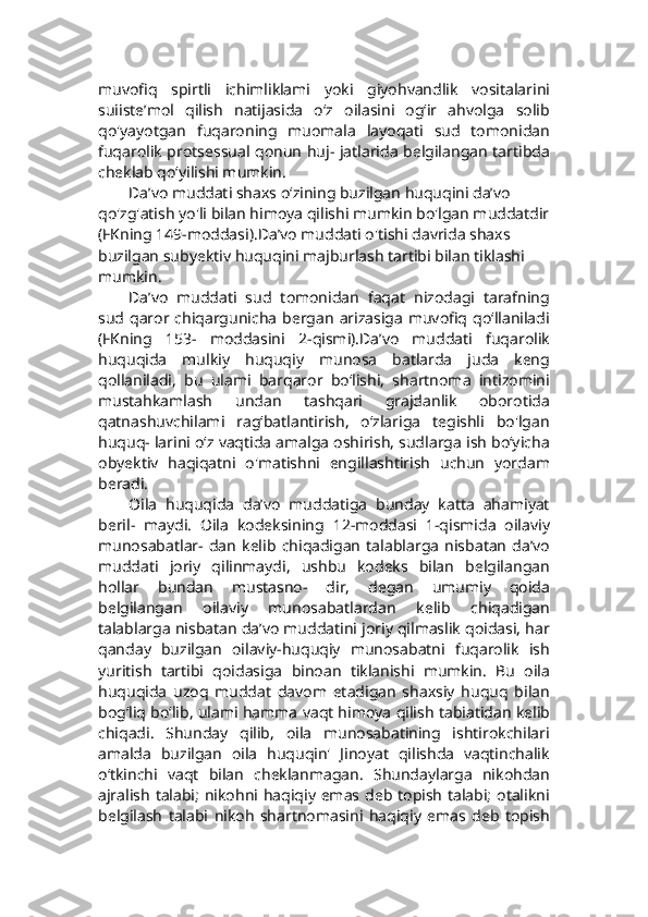 muvofiq   spirtli   ichimliklami   yoki   giyohvandlik   vositalarini
suiiste’mol   qilish   natijasida   o‘z   oilasini   og‘ir   ahvolga   solib
qo'yayotgan   fuqaroning   muomala   layoqati   sud   tomonidan
fuqarolik protsessual qonun huj- jatlarida belgilangan tartibda
cheklab qo‘yilishi mumkin.   
Da’vo muddati shaxs o‘zining buzilgan huquqini da’vo 
qo'zg'atish yo'li bilan himoya qilishi mumkin bo'lgan muddatdir
(FKning 149-moddasi).Da’vo muddati o'tishi davrida shaxs 
buzilgan subyektiv huquqini majburlash tartibi bilan tiklashi 
mumkin.
Da’vo   muddati   sud   tomonidan   faqat   nizodagi   tarafning
sud qaror chiqargunicha  bergan  arizasiga  muvofiq qo‘llaniladi
(FKning   153-   moddasini   2-qismi).Da’vo   muddati   fuqarolik
huquqida   mulkiy   huquqiy   munosa   batlarda   juda   keng
qollaniladi,   bu   ulami   barqaror   bo‘lishi,   shartnoma   intizomini
mustahkamlash   undan   tashqari   grajdanlik   oborotida
qatnashuvchilami   rag‘batlantirish,   o‘zlariga   tegishli   bo'lgan
huquq- larini o‘z vaqtida amalga oshirish, sudlarga ish bo‘yicha
obyektiv   haqiqatni   o'matishni   engillashtirish   uchun   yordam
beradi.
Oila   huquqida   da’vo   muddatiga   bunday   katta   ahamiyat
beril-   maydi.   Oila   kodeksining   12-moddasi   1-qismida   oilaviy
munosabatlar-   dan   kelib   chiqadigan   talablarga   nisbatan   da’vo
muddati   joriy   qilinmaydi,   ushbu   kodeks   bilan   belgilangan
hollar   bundan   mustasno-   dir,   degan   umumiy   qoida
belgilangan   oilaviy   munosabatlardan   kelib   chiqadigan
talablarga nisbatan da’vo muddatini joriy qilmaslik qoidasi, har
qanday   buzilgan   oilaviy-huquqiy   munosabatni   fuqarolik   ish
yuritish   tartibi   qoidasiga   binoan   tiklanishi   mumkin.   Bu   oila
huquqida   uzoq   muddat   davom   etadigan   shaxsiy   huquq   bilan
bog‘liq bo‘lib, ulami hamma vaqt himoya qilish tabiatidan kelib
chiqadi.   Shunday   qilib,   oila   munosabatining   ishtirokchilari
amalda   buzilgan   oila   huquqin'   Jinoyat   qilishda   vaqtinchalik
o‘tkinchi   vaqt   bilan   cheklanmagan.   Shundaylarga   nikohdan
ajralish  talabi;  nikohni haqiqiy emas deb topish talabi;  otalikni
belgilash   talabi   nikoh   shartnomasini   haqiqiy   emas   deb   topish 