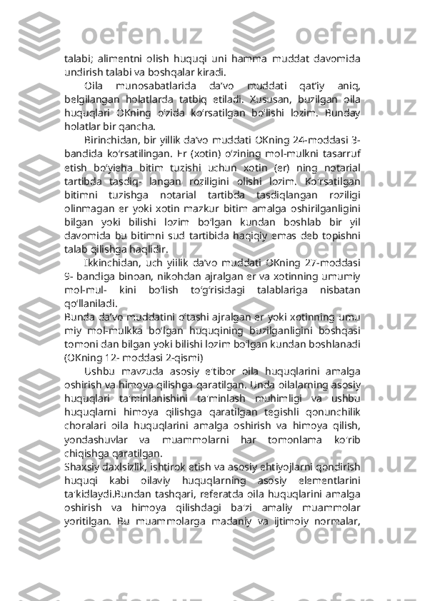 talabi;   alimentni   olish   huquqi   uni   hamma   muddat   davomida
undirish talabi va boshqalar kiradi.
Oila   munosabatlarida   da’vo   muddati   qat’iy   aniq,
belgilangan   holatlarda   tatbiq   etiladi.   Xususan,   buzilgan   oila
huquqlari   OKning   o‘zida   ko‘rsatilgan   bo‘lishi   lozim.   Bunday
holatlar bir qancha.
Birinchidan, bir yillik da’vo muddati OKning 24-moddasi 3-
bandida   ko‘rsatilingan.   Er   (xotin)   o‘zining   mol-mulkni   tasarruf
etish   bo‘yieha   bitim   tuzishi   uchun   xotin   (er)   ning   notarial
tartibda   tasdiq-   langan   roziligini   olishi   lozim.   Ko'rsatilgan
bitimni   tuzishga   notarial   tartibda   tasdiqlangan   roziligi
olinmagan   er   yoki   xotin   mazkur   bitim   amalga   oshirilganligini
bilgan   yoki   bilishi   lozim   bo‘lgan   kundan   boshlab   bir   yil
davomida   bu   bitimni   sud   tartibida   haqiqiy   emas   deb   topishni
talab qilishga haqlidir.
Ikkinchidan,   uch   yiilik   da’vo   muddati   OKning   27-moddasi
9- bandiga binoan, nikohdan ajralgan er va xotinning umumiy
mol-mul-   kini   bo‘lish   to‘g‘risidagi   talablariga   nisbatan
qo‘llaniladi.
Bunda  da’vo  muddatini o‘tashi ajralgan  er  yoki  xotinning umu
miy   mol-mulkka   bo‘lgan   huquqining   buzilganligini   boshqasi
tomoni dan bilgan yoki bilishi lozim bo‘lgan kundan boshlanadi
(OKning 12- moddasi 2-qismi)
Ushbu   mavzuda   asosiy   e'tibor   oila   huquqlarini   amalga
oshirish va himoya qilishga qaratilgan. Unda oilalarning asosiy
huquqlari   ta'minlanishini   ta'minlash   muhimligi   va   ushbu
huquqlarni   himoya   qilishga   qaratilgan   tegishli   qonunchilik
choralari   oila   huquqlarini   amalga   oshirish   va   himoya   qilish,
yondashuvlar   va   muammolarni   har   tomonlama   ko'rib
chiqishga qaratilgan.
Shaxsiy daxlsizlik, ishtirok etish va asosiy ehtiyojlarni qondirish
huquqi   kabi   oilaviy   huquqlarning   asosiy   elementlarini
ta'kidlaydi.Bundan   tashqari,   referatda   oila   huquqlarini  amalga
oshirish   va   himoya   qilishdagi   ba'zi   amaliy   muammolar
yoritilgan.   Bu   muammolarga   madaniy   va   ijtimoiy   normalar, 