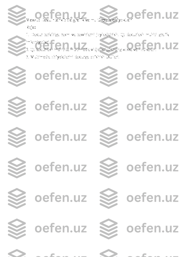 Mavzu:  Dastur tarkibida grafik va multimedia ob’yektlari
Reja:
1.   Dastur   tarkibiga   rasm   va   tasvirlarni   joylashtirish.   Qt   dasturlash   muhiti   grafik
imkoniyatlari.
2. Qt dasturlash muhitida multimedia vidjetlari,ularning xossa va hodisalari.
3. Multimedia ob’yektlarini dasturga qo’shish usullari.
  