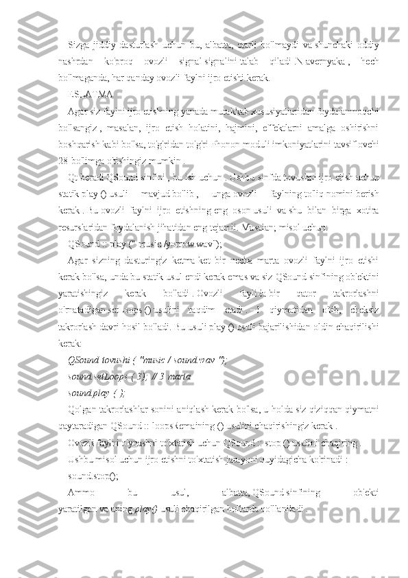 Sizga   jiddiy   dasturlash   uchun   bu,   albatta,   etarli   bo'lmaydi   va   shunchaki   oddiy
nashrdan   ko'proq   ovozli   signal   signalini   talab   qiladi   .N   avernyaka   ,   hech
bo'lmaganda, har qanday ovozli faylni ijro etishi kerak.
ESLATMA
Agar siz faylni ijro etishning yanada murakkab xususiyatlaridan foydalanmoqchi
bo'lsangiz   ,   masalan,   ijro   etish   holatini,   hajmini,   effektlarni   amalga   oshirishni
boshqarish kabi bo'lsa,   to'g'ridan-to'g'ri   Phonon   moduli imkoniyatlarini tavsiflovchi
28-bo'limga o'tishingiz mumkin   .
Qt   beradi   QSound   sinfini   , bu ish uchun   .   Ushbu sinfda   tovushni   ijro etish   uchun
statik   play   ()   usuli   mavjud   bo'lib   ,   unga   ovozli   faylning   to'liq   nomini   berish
kerak   .   Bu   ovozli   faylni   ijro   etishning   eng   oson   usuli   va   shu   bilan   birga   xotira
resurslaridan foydalanish jihatidan eng tejamli.   Masalan; misol uchun:
QSound   ::   play   ("   music   /yorrow.wav");
Agar   sizning   dasturingiz   ketma-ket   bir   necha   marta   ovozli   faylni   ijro   etishi
kerak bo'lsa, unda bu   statik usul endi kerak emas va siz   QSound   sinfining ob'ektini
yaratishingiz   kerak   bo'ladi   .   Ovozli   faylida   bir   qator   takrorlashni
o'rnatadigan   setLoops   ()   usulini   taqdim   etadi   .   −1   qiymatidan   o'tib,   cheksiz
takrorlash davri hosil bo'ladi.   Bu usuli   play   ()   usuli bajarilishidan oldin chaqirilishi
kerak:
QSound   tovushi (   "music /   sound.wav   ");
sound.setLoops   (   3);   // 3   marta
sound.play   (   );
Qolgan takrorlashlar sonini aniqlash kerak bo'lsa, u holda siz   qiziqqan qiymatni
qaytaradigan QSound   ::   loopsRemaining   ()   usulini chaqirishingiz kerak   .
Ovozli faylni o'ynashni to'xtatish uchun   QSound   ::   stop   ()   usulini   chaqiring   .
Ushbu misol uchun ijro etishni to'xtatish jarayoni quyidagicha ko'rinadi   :
sound.stop();
Ammo   bu   usul,   albatta,   QSound   sinfining   ob'ekti
yaratilgan   va   uning   play()   usuli chaqirilgan hollarda qo'llaniladi   . 