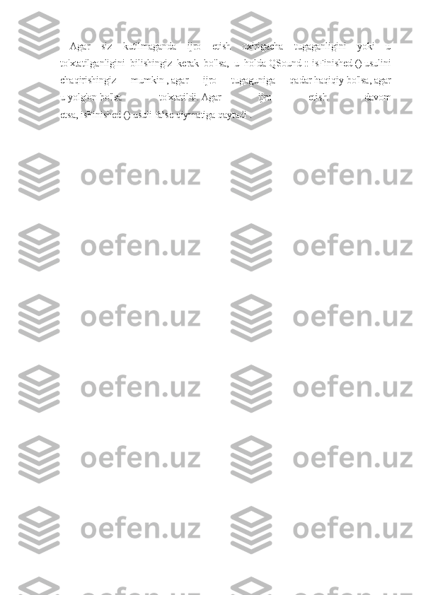 Agar   siz   kutilmaganda   ijro   etish   oxirigacha   tugaganligini   yoki   u
to'xtatilganligini   bilishingiz   kerak   bo'lsa,   u   holda   QSound   ::   isFinished   ()   usulini
chaqirishingiz   mumkin   ,   agar   ijro   tugaguniga   qadar   haqiqiy   bo'lsa,   agar
u   yolg'on   bo'lsa   to'xtatildi.   Agar   ijro   etish   davom
etsa,   isFinished   ()   usuli   false   qiymatiga   qaytadi   . 