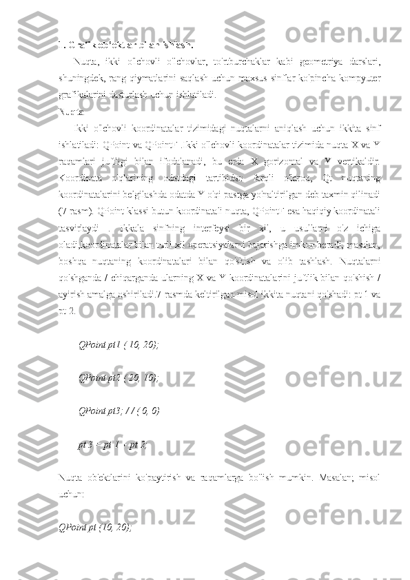 1. Grafik ob’ektlar bilan ishlash.
Nuqta,   ikki   o'lchovli   o'lchovlar,   to'rtburchaklar   kabi   geometriya   darslari,
shuningdek, rang qiymatlarini saqlash uchun maxsus  sinflar ko'pincha kompyuter
grafikalarini dasturlash uchun ishlatiladi.
Nuqta
Ikki   o'lchovli   koordinatalar   tizimidagi   nuqtalarni   aniqlash   uchun   ikkita   sinf
ishlatiladi: QPoint va QPointF .Ikki o'lchovli koordinatalar tizimida nuqta X va Y
raqamlari   juftligi   bilan   ifodalanadi,   bu   erda   X   gorizontal   va   Y   vertikaldir.
Koordinata   o'qlarining   odatdagi   tartibidan   farqli   o'laroq,   Qt   nuqtaning
koordinatalarini belgilashda odatda Y o'qi pastga yo'naltirilgan deb taxmin qilinadi
(7-rasm). QPoint klassi butun koordinatali nuqta, QPointF esa haqiqiy koordinatali
tasvirlaydi   .   Ikkala   sinfning   interfeysi   bir   xil,   u   usullarni   o'z   ichiga
oladi,koordinatalar bilan turli xil operatsiyalarni bajarishga imkon beradi, masalan,
boshqa   nuqtaning   koordinatalari   bilan   qo'shish   va   olib   tashlash.   Nuqtalarni
qo'shganda / chiqarganda ularning X va Y koordinatalarini juftlik bilan qo'shish  /
ayirish amalga oshiriladi.7-rasmda keltirilgan misol ikkita nuqtani qo'shadi: pt 1 va
pt 2.
QPoint pt1 ( 10, 20);
QPoint pt2 ( 20, 10);
QPoint pt3; / / ( 0, 0)
pt 3 = pt 1 + pt 2;
Nuqta   ob'ektlarini   ko'paytirish   va   raqamlarga   bo'lish   mumkin.   Masalan;   misol
uchun:
QPoint pt (10, 20); 