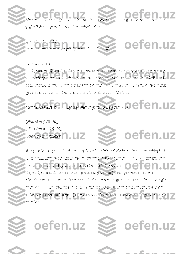 ManhattanLength   ()   usuli   X   va   Y   koordinatalarining   absolyut   qiymatlari
yig'indisini qaytaradi . Masalan; misol uchun:
QPoint pt ( 10, 20);
int n = pt.manhattanLength (); // n = 10 + 20 = 30
To'rtburchak
QRect va QRectF sinflari mos ravishda to'rtburchaklar maydonlarning tamsayı
va   haqiqiy   koordinatalarini   (nuqta   va   o'lcham)   saqlash   uchun   ishlatiladi   .   Siz
to'rtburchaklar   maydonni   o'rnatishingiz   mumkin   ,   masalan,   konstruktorga   nuqta
(yuqori chap burchak) va o'lchamni o'tkazish orqali . Mintaqa,
rasmda ko'rsatilgan . 8 quyidagi satrlar yordamida yaratilgan:
QPoint pt ( 10, 10);
QSize hajmi ( 20, 10);
QRect r ( pt , hajmi);
X   ()   yoki   y   ()   usullaridan   foydalanib   to'rtburchakning   chap   tomonidagi   X
koordinatalarini   yoki   tepaning   Y   qismini   olish   mumkin   .   Bu   koordinatalarini
o'zgartirish uchun, foydalanish setX () va setY () usullari .
Hajmi QSize sinfining ob'ektini qaytaradigan size () usuli yordamida olinadi .
Siz   shunchaki   o'lcham   komponentlarini   qaytaradigan   usullarni   chaqirishingiz
mumkin - width () va height (). Siz setSize () usuli va uning har bir tarkibiy qismi -
setWidth   ()   va   setHeight   ()   usullaridan   foydalanib   o'lchamini   o'zgartirishingiz
mumkin . 