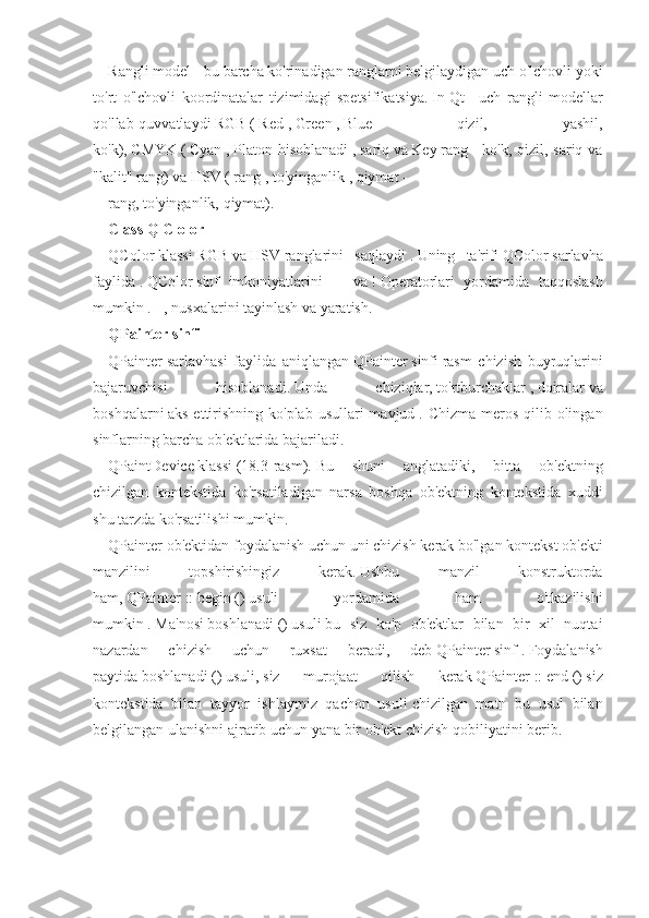 Rangli model - bu barcha ko'rinadigan ranglarni belgilaydigan uch o'lchovli yoki
to'rt   o'lchovli   koordinatalar   tizimidagi   spetsifikatsiya.   In   Qt   -   uch   rangli   modellar
qo'llab-quvvatlaydi   RGB   (   Red   ,   Green   ,   Blue   -   qizil,   yashil,
ko'k),   CMYK   (   Cyan   ,   Platon hisoblanadi   ,   sariq   va   Key   rang   -  ko'k,  qizil, sariq  va
"kalit" rang) va   HSV   (   rang   ,   to'yinganlik   ,   qiymat   -
rang, to'yinganlik, qiymat).
Class   Q   С   olor
QColor   klassi   RGB   va   HSV   ranglarini   saqlaydi   .   Uning   ta'rifi   QColor   sarlavha
faylida   .   QColor   sinf   imkoniyatlarini   ==   va   !   Operatorlari   yordamida   taqqoslash
mumkin   .   =, nusxalarini tayinlash va yaratish.
QPainter   sinfi
QPainter   sarlavhasi   faylida   aniqlangan   QPainter   sinfi   rasm   chizish   buyruqlarini
bajaruvchisi   hisoblanadi.   Unda   chiziqlar,   to'rtburchaklar   ,   doiralar   va
boshqalarni   aks ettirishning ko'plab  usullari  mavjud   . Chizma meros  qilib olingan
sinflarning barcha ob'ektlarida bajariladi.
QPaintDevice   klassi   (18.3-rasm).   Bu   shuni   anglatadiki,   bitta   ob'ektning
chizilgan   kontekstida   ko'rsatiladigan   narsa   boshqa   ob'ektning   kontekstida   xuddi
shu tarzda ko'rsatilishi mumkin.
QPainter   ob'ektidan foydalanish uchun uni   chizish   kerak bo'lgan kontekst ob'ekti
manzilini   topshirishingiz   kerak.   Ushbu   manzil   konstruktorda
ham,   QPainter   ::   begin   ()   usuli   yordamida   ham   o'tkazilishi
mumkin   .   Ma'nosi   boshlanadi   ()   usuli   bu   siz   ko'p   ob'ektlar   bilan   bir   xil   nuqtai
nazardan   chizish   uchun   ruxsat   beradi,   deb   QPainter   sinf   .   Foydalanish
paytida   boshlanadi   ()   usuli,   siz   murojaat   qilish   kerak   QPainter   ::   end   ()   siz
kontekstida   bilan   tayyor   ishlaymiz   qachon   usuli   chizilgan   matn   bu   usul   bilan
belgilangan ulanishni ajratib uchun yana bir ob'ekt chizish qobiliyatini berib. 