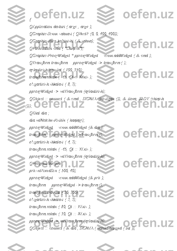 {
QApplication   dasturi (   argc   ,   argv   );
QGraphicsScene   sahnasi (   QRectF   (0, 0, 400, 400));
QGraphicsView   ko'rinishi (   & sahna);
QPushButton   cmd   (   "Chiqish");
QGraphicsProxyWidget   *   pproxyWidget   =   scene.addWidget   (   &   cmd   );
QTransform   transform =   pproxyWidget   ->   transform (   );
aylantirish.translat   (   100, 350);
transform.rotate   (   -45,   Qt   ::   YAxis   );
o'zgartirish.shkalasi   (   8, 2);
pproxyWidget   ->   setTransform   (aylantirish);
QObject   ::   connect   (   &   cmd   ,   SIGNAL   (bosilgan   ()),   &   ilova,   SLOT   (chiqish
()));
QDial   dia   ;
dia.setNotchesVisible   (   haqiqiy);
pproxyWidget   =   scene.addWidget   (&   dia   );
transform   =   pproxyWidget   -> transform ();
o'zgartirish.shkalasi   (   4, 2);
transform.rotate   (   -45,   Qt   ::   YAxis   );
pproxyWidget   ->   setTransform   (aylantirish);
QProgressBar   prb   ;
prb.setFixedSize   (   500, 40);
pproxyWidget   =   scene.addWidget   (&   prb   );
transform   =   pproxyWidget   -> transform ();
transform.translat   (   20, 200);
o'zgartirish.shkalasi   (   2, 2);
transform.rotate   (   80,   Qt   ::   YAxis   );
transform.rotate   (   30,   Qt   ::   XAxis   );
pproxyWidget   ->   setTransform   (aylantirish);
QObject   ::   connect (   &   dia   , SIGNAL (   valueChanged   (   int   )), 