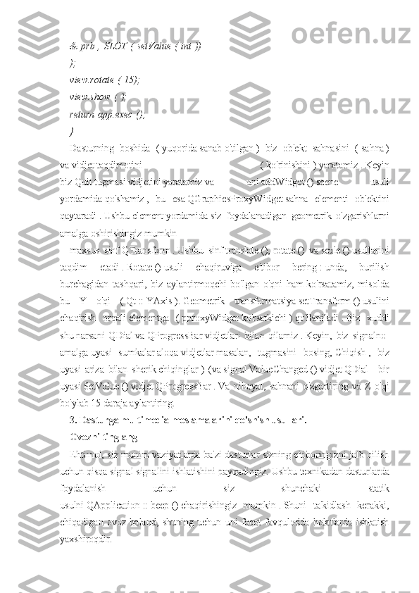 &   prb   ,   SLOT   (   setValue   (   int   ))
);
view.rotate   (   15);
view.show   (   );
return   app.exec   ();
}
Dasturning   boshida   (   yuqorida   sanab   o'tilgan   )   biz   ob'ekt   sahnasini   (   sahna   )
va   vidjet   taqdimotini   (   ko'rinishini   )   yaratamiz   .   Keyin
biz   Quit   tugmasi   vidjetini   yaratamiz   va   uni   addWidget   ()   scene   usuli
yordamida   qo'shamiz   ,   bu   esa   QGraphicsProxyWidget   sahna   elementi   ob'ektini
qaytaradi   .   Ushbu   element   yordamida   siz   foydalanadigan   geometrik   o'zgarishlarni
amalga oshirishingiz mumkin
maxsus   sinf   QTransform   .   Ushbu   sinf   translate   (),   rotate   ()   va   scale   ()   usullarini
taqdim   etadi   .   Rotate   ()   usuli   chaqiruviga   e'tibor   bering   :   unda,   burilish
burchagidan   tashqari,   biz   aylantirmoqchi   bo'lgan   o'qni   ham   ko'rsatamiz,   misolda
bu   Y   o'qi   (   Qt   ::   YAxis   ).   Geometrik   transformatsiya   setTransform   ()   usulini
chaqirish   orqali   elementga   (   pproxyWidget   ko'rsatkichi   )   qo'llaniladi   .   Biz   xuddi
shu   narsani   QDial   va   QProgressBar   vidjetlari   bilan   qilamiz   .   Keyin,   biz   signalno-
amalga   uyasi   sumkalar   aloqa   vidjetlar   masalan,   tugmasini   bosing,   Chiqish   ,   biz
uyasi   ariza   bilan   sherik   chiqinglar   )   (va   signal   ValueChanged   ()   vidjet   QDial   -   bir
uyasi   SetValue   ()   vidjet   QProgressBar   .   Va   nihoyat,   sahnani   o'zgartiring   va   Z   o'qi
bo'ylab 15 daraja aylantiring.
3.   Dasturga multimedia moslamalarini qo'shish usullari.
Ovozni tinglang
Ehtimol, siz muhim vaziyatlarda ba'zi dasturlar sizning e'tiboringizni jalb qilish
uchun qisqa signal signalini ishlatishini payqadingiz.   Ushbu texnikadan dasturlarda
foydalanish   uchun   siz   shunchaki   statik
usulni   QApplication   ::   beep   ()   chaqirishingiz   mumkin   .   Shuni   ta'kidlash   kerakki,
chiqadigan   ovoz   baland,   shuning   uchun   uni   faqat   favqulodda   holatlarda   ishlatish
yaxshiroqdir. 