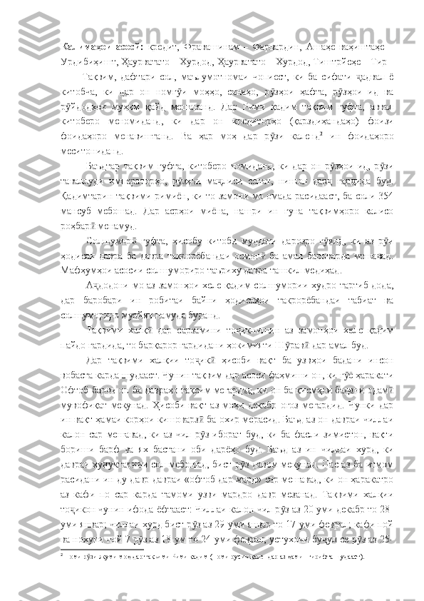 Калимаҳои   асосй:   кредит,   Фравашинам   –   Фарвардин,   Ашаҳе   ваҳиштаҳе   –
Урдибиҳишт, Ҳаурватато – Хурдод, Ҳаурватато – Хурдод, Тиштрйеҳе – Тир
          Тақвим,   дафтари   сол,   маълумотномаи   чопиест,   ки   ба   сифати   адвал   ёҷ
китобча,   ки   дар   он   номг и   моҳҳо,   санаҳо,   р зҳои   ҳафта,   р зҳои   ид   ва	
ӯ ӯ ӯ
р йдодҳои   муҳим   қайд   мешаванд.   Дар   Рими   қадим   тақвим   гуфта,   аввал	
ӯ
китоберо   меномиданд,   ки   дар   он   кредиторҳо   (қарздиҳандаҳо)   фоизи
фоидаҳоро   менавиштанд.   Ва   ҳар   моҳ   дар   р зи   календ	
ӯ 2
  ин   фоидаҳоро
меситониданд.
Баъдтар   тақвим   гуфта,   китоберо   номиданд,   ки   дар   он   р зҳои   ид,   р зи	
ӯ ӯ
таваллуди   императорҳо,   р зҳои   ма лиси   сенат,   нишон   дар   гардида   буд.	
ӯ ҷ ҷ
Қадимтарин тақвими римиён, ки то замони мо омада расидааст, ба соли 354
мансуб   мебошад.   Дар   асрҳои   миёна,   нашри   ин   гуна   тақвимҳоро   калисо
роҳбар  менамуд.	
ӣ
Солшумор   гуфта,   ҳисобу   китоби   муддати   дарозро   г янд,   ки   аз   р и	
ӣ ӯ ӯ
ҳодисаи   давра   ба   давра   такрорёбандаи   осмон   ба   амал   бароварда   мешавад.	
ӣ
Мафҳумҳои асосии солшумориро таъриху давра ташкил медиҳад.
А додони мо аз замонҳои хеле қадим солшумории худро тартиб дода,	
ҷ
дар   баробари   ин   робитаи   байни   ҳодисаҳои   такрорёбандаи   табиат   ва
солшумориро муайян намуда буданд.
Тақвими   халқ   дар   сарзамини   то икнишин   аз   замонҳои   хеле   қадим	
ӣ ҷ
пайдо гардида, то барқарор гардидани ҳокимияти Ш рав  дар амал буд.	
ӯ ӣ
Дар   тақвими   халқии   то ик   ҳисоби   вақт   ба   узвҳои   бадани   инсон	
ҷ ӣ
вобаста карда шудааст. Чунин тақвим дар асоси фаҳмиши он, ки г ё ҳаракати	
ӯ
Офтоб барои он ба давраҳо тақсим мегардад, ки он ба қисмҳои бадани одам	
ӣ
мувофиқат   мекунад.   Ҳисоби   вақт   аз   моҳи   декабр   оғоз   мегардид.   Чунки   дар
ин вақт ҳамаи корҳои кишоварз  ба охир мерасид. Баъд аз он давраи чиллаи	
ӣ
калон   сар   мешавад,   ки   аз   чил   р з   иборат   буд,   ки   ба   фасли   зимистон,   вақти
ӯ
бориши   барф   ва   ях   бастани   оби   дарёҳо   буд.   Баъд   аз   ин   чиллаи   хурд,   ки
давраи хунуктарини сол мебошад, бист р з давом мекунад. Пас аз ба итмом	
ӯ
расидани ин ду давр давраи «офтоб дар мард» сар мешавад, ки он ҳаракатро
аз   кафи   по   сар   карда   тамоми   узви   мардро   давр   мезанад.   Тақвими   халқии
то икон чунин ифода ёфтааст: Чиллаи калон чил р з аз 20-уми декабр то 28-	
ҷ ӯ
уми январ; чиллаи хурд бист р з аз 29-уми январ то 17-уми феврал; кафи пой	
ӯ
ва нохуни пой 7 р з аз 18-ум то 24-уми феврал; устухони бу ул се р з аз 25-	
ӯ ҷ ӯ
2
 Номи р зи якуми моҳ дар тақвими Рими қадим (Номи русии календар аз ҳамин гирифта шудааст).	
ӯ 
