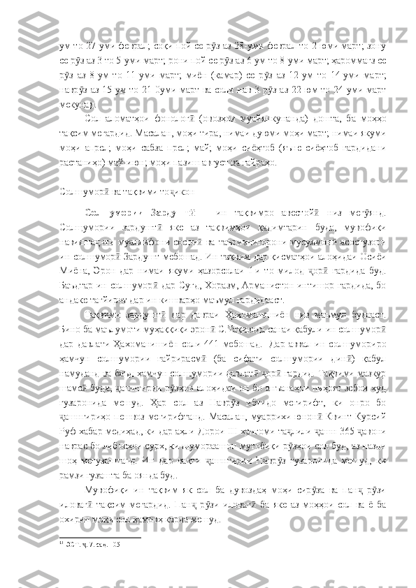 ум то 27-уми феврал; соқи пой се р з аз 28-уми феврал то 2-юми март; зонуӯ
се р з аз 3 то 5-уми март; рони пой се р з аз 6-ум то 8-уми март; ҳароммағз се	
ӯ ӯ
р з   аз   8-ум   то   11-уми   март;   миён   (камар)   се   р з   аз   12-ум   то   14-уми   март;	
ӯ ӯ
навр з аз 15-ум то 21-0уми март ва соли нав 3 р з аз 22-юм то 24-уми март	
ӯ ӯ
мекунад.
Сол   аломатҳои   фонолог   (овозҳои   муайянкунанда)   дошта,   ба   моҳҳо	
ӣ
тақсим мегардид. Масалан, моҳи тира, нимаи дуюми моҳи март; нимаи якуми
моҳи   апрел;   моҳи   сабза   прел;   май;   моҳи   сиёҳтоб   (яъне   сиёҳтоб   гардидани
растаниҳо) май-июн; моҳи пазиш август ва ғайраҳо.
Солшумор  ва тақвими то икон	
ӣ ҷ
Солшумории   Зардушт	
ӣ   –   ин   тақвимро   авестой   низ   мег янд.	ӣ ӯ
Солщумории   зардушт   яке   аз   тақвимҳои   қадимтарин   буда,   мувофиқи	
ӣ
навишта оти   муаллифони  сосон   ва   таърихнигорони   мусулмон   асосгузори	
ҷ ӣ ӣ
ин солшумор  Зардушт мебошад. Ин тақвим дар қисматҳои алоҳидаи Осиёи	
ӣ
Миёна,   Эрон   дар   нимаи   якуми   ҳазорсолаи   I -и   то   милод   ор   гардида   буд.	
ҷ ӣ
Баъдтар  ин солшумор  дар Суғд,  Хоразм, Арманистон интишор гардида,  бо	
ӣ
андаке тағйирот дар ин кишварҳо маъмул гардидааст.
Тақвими   зардушт   дар   давраи   Ҳахоманишиён   низ   маъмул   будааст.	
ӣ
Бино ба маълумоти муҳаққиқи эрон  С.Тақизода санаи қабули ин солшумор	
ӣ ӣ
дар   давлати   Ҳахоманишиён   соли   441   мебошад. 1
  Дар   аввал   ин   солшумориро
ҳамчун   солшумории   ғайрирасм   (ба   сифати   солшумории   дин )   қабул	
ӣ ӣ
намуданд ва баъд ҳамчун солшумории давлат   ор  гардид. Тақвими мазкур	
ӣ ҷ ӣ
шамс  буда,  ашнгирии р зҳои алоҳидаи он бо анъанаҳои ниҳоят зебои худ	
ӣ ҷ ӯ
гузаронида   мешуд.   Ҳар   сол   аз   Навр з   ибтидо   мегирифт,   ки   онро   бо	
ӯ
ашнгириҳо пешвоз мегирифтанд. Масалан, муаррихи юнон  Квинт Курсий	
ҷ ӣ
Руф хабар медиҳад, ки дар аҳли Дорои  III  ҳангоми та лили  ашн 365  авони	
ҷ ҷ ҷ
наврас бо либосҳои сурх, ки шумораашон мутобиқи р зҳои сол буд, аз назди
ӯ
шоҳ   мегузаштанд.   Ин   дар   вақти   ашнгирии   Навр з   гузаронида   мешуд,   ки	
ҷ ӯ
рамзи гузашта ба оянда буд.
Мувофиқи   ин   тақвим   як   сол   ба   дувоздаҳ   моҳи   сир за   ва   пан   р зи	
ӯ ҷ ӯ
иловаг   тақсим   мегардид.   Пан   р зи   иловаг   ба   яке   аз   моҳҳои   сол   ва   ё   ба	
ӣ ҷ ӯ ӣ
охирин моҳи сол ҳамроҳ карда мешуд.
1
1
 ЭСТ.  . 7. саҳ. 105
ҷ 