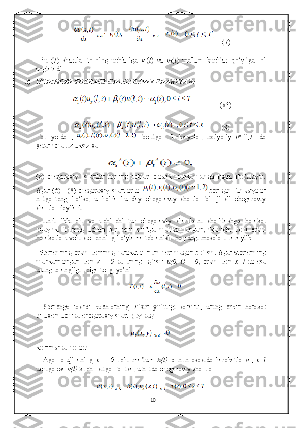        (7)
  Bu   (7)   shartlar   torning   uchlariga   v
1 ( t )   va   v
2 ( t )   ma'lum   kuchlar   qo‘yilganini
anglatadi.  
3) UCHINCHI TURDAGI CHEGARAVIY SHARTLAR:  
               (8 * )
           (8)
  bu   yerda   ,   -   berilgan   funksiyalar,   ixtiyoriy   t ∈
[0, T ]   da
yetarlicha uzluksiz va  
(8)   chegaraviy     shartlar   torning   uchlari   elastik   mahkamlanganligini   ifodalaydi.
Agar (6) - (8) chegaraviy shartlarda   berilgan funksiyalar
nolga   teng   bo‘lsa,   u   holda   bunday   chegaraviy   shartlar   bir   jinsli   chegaraviy
shartlar deyiladi. 
Endi   ikkinchi   va   uchinchi   tur   chegaraviy   shartlarni   sharhlashga   harakat
qilaylik.   Buning   uchun   bir   uchi   shiftga   mahkamlangan,   ikkinchi   uchi   erkin
harakatlanuvchi sterjenning bo‘ylama tebranishi haqidagi masalani qaraylik.  
  Sterjenning erkin uchining harakat qonuni berilmagan bo‘lsin. Agar sterjenning
mahkamlangan   uchi   x   =   0   da   uning   og‘ishi   u(0,   t)   =   0 ,   erkin   uchi   x=l   da   esa
uning tarangligi nolga teng, ya’ni  
Sterjenga   tashqi   kuchlarning   ta`siri   yo`qligi   sababli,   uning   erkin   harakat
qiluvchi uchida chegaraviy shart quyidagi 
ko'rinishda bo'ladi. 
Agar   prujinaning   x   =   0   uchi   ma’lum   h(t)   qonun   asosida   harakatlansa,   x=l
uchiga esa  v(t)  kuch osilgan bo'lsa, u holda chegaraviy shartlar  
10 