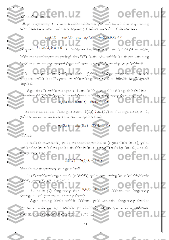ko‘rinishda beriladi. 
   Agar prujinaning   x =l   uchi elastik mahkamlangan bo`lsa, u holda prujinaning
erkin harakatlanuvchi uchida chegaraviy shart ushbu ko‘rinishda beriladi: 
bu   yerda   .   Bu   holda   prujinaning   x=l     uchi   ko‘chishi   mumkin,
lekin   mahkamlangan   nuqtadagi   elastiklik   kuchi   shu   uchida   ko‘chgan   uchining
boshlang‘ich holatga qaytarishga intiluvchi taranglik kuchini yuzaga keltiradi. 
Guk   qonuniga   ko‘ra,   berilgan   kuch   u(l,t)   ko‘chishga   proporsional,   bunda
proporsionallik   koeffisiyenti   m   ahkamlangan   nuqtadagi   bikrlik   koeffitsiyenti
deyiladi.  
Agar elastik mahkamlangan  x=l  uchi ko'chsa va uni boshlang'ich holatidan
chetlanishi 0(t) funksiya bilan aniqlansa, u holda chegaraviy shart quyidagi  u
x
 ko'rinishda bo'ladi. Taranglik kuchi    T (0, t )  ¿
- ku
x (0, t ) ni e’tiborga olsak, x= 0,
ya’ni chap tomonda elastik mahkamlanganlik sharti  
,
 bo‘ladi. 
     Ta’kidlash  mumkinki, qattiq mahkamlangan holda (a yetarlicha katta), ya’ni
uchlarning katta bo'lmagan ko‘chishlarda katta taranglik vujudga keladi, u holda
chegaraviy shart  
birinchi tur chegaraviy shartga o ‘tadi.  
       Elastik mahkamlangan holda (a kichik), ya’ni uchlarning katta ko‘chishlarda
kichik taranglik vujudga keladi. 
Bu   holda   (9)   chegaraviy   shart   ikkinchi   tur   chegaraviy
shartga o ‘tadi (tor erkin uchining sharti).  
Agar   torning   ikkala   uchida   ikkinchi   yoki   uchinchi   chegaraviy   shartlar
olinsa,   u   holda   bunday   masalalar   giperbolik   tipdagi   tenglama   uchun   ikkinchi
yoki uchinchi chegaraviy masala  deb yuritiladi.  
11 