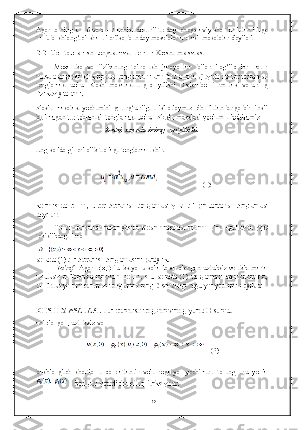 Agar torning  x = 0  va  x = l  uchlarida turli tipdagi chegaraviy shartlar bilan birga
t = 0 boshlang‘ich shart berilsa, bunday masalalar aralash masalalar deyiladi. 
2.2.   Tor tebranish tenglamasi uchun Koshi masalasi.
Mexanika   va   fizikaning   tebranish   jarayonlari   bilan   bog‘liq   bir   qator
masalalar giperbolik tipdagi tenglama bilan ifodalanadi. Quyida biz tor tebranish
tenglamasi   uchun   Koshi   masalasining   qo'yilishi,   D'alamber   formulasi   va   uning
fizikaviy talqini, 
Koshi masalasi yechimining turg‘unligini isbotlaymiz. Shu bilan birga bir jinsli
bo'lmagan tor tebranish tenglamasi uchun Koshi masalasi yechimni keltiramiz. 
Koshi  masalasining   qo‘yilishi.
Eng sodda giperbolik tipdagi tenglama ushbu   
                           (1)
ko'rinishda   bo'lib,   u   tor   tebranish   tenglamasi   yoki   to‘lqin   tarqalish   tenglamasi
deyiladi.  
To'lqin tarqalish nazariyasida Koshi masalasi muhim o‘rin egallaydi.  (x,t)
tekislikdagi biror  
sohada (1) tor tebranish tenglamasini qaraylik. 
 Ta’rif .  Agar u(x,t) funksiya D sohada aniqlangan uzluksiz va ikki marta
uzluksiz   differensiallanuvchi   bo`lib,   shu   sohada   (1)   tenglamani   qanoatlantirsa,
bu funksiya tor tebranish tenglamasining D sohadagi regulyar yechimi deyiladi.
KOSHI MASALASI.  Tor tebranish tenglamasining yopiq D sohada 
aniqlangan, uzluksiz va  
  (2)
boshlang'ich   shartlarni   qanoatlantiruvchi   regulyar   yechimini   toping.   Bu   yerda
 - berilgan yetarlicha silliq funksiyalar.  
12 