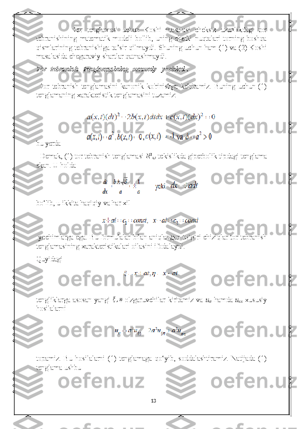                 Tor   tenglamasi   uchun   Koshi   masalasi   cheksiz   uzunlikdagi   tor
tebranishining   matematik   modeli   bo'lib,   uning   chetki   nuqtalari   torning   boshqa
qismlarining tebranishiga ta’sir qilmaydi. Shuning uchun ham (1) va (2) Koshi
masalasida chegaraviy shartlar qatnashmaydi. 
Tor  tebranish   tenglamasining  umumiy   yechimi . 
  Tor   tebranish   tenglamasini   kanonik   ko'rinishga   keltiramiz.   Buning   uchun   (1)
tenglamaning xarakteristik tenglamasini tuzamiz: 
bu yerda              
  Demak, (1) tor tebranish tenglamasi  R 2
x , t  tekislikda giperbolik tipdagi tenglama
ekan. U holda  
bo‘lib, u ikkita haqiqiy va har xil  
  yechimlarga ega. Bu formulalar bilan aniqlangan to`g`ri chiziqlar tor tebranish
tenglamasining xarakteristikalari oilasini ifodalaydi.  
Quyidagi 
tengliklarga  asosan   yangi  ξ,η   o'zgaruvchilar   kiritamiz  va   u
tt   hamda   u
xx   xususiy
hosilalarni 
topamiz.   Bu   hosilalarni   (1)   tenglamaga   qo‘yib,   soddalashtiramiz.   Natijada   (1)
tenglama ushbu  
13 