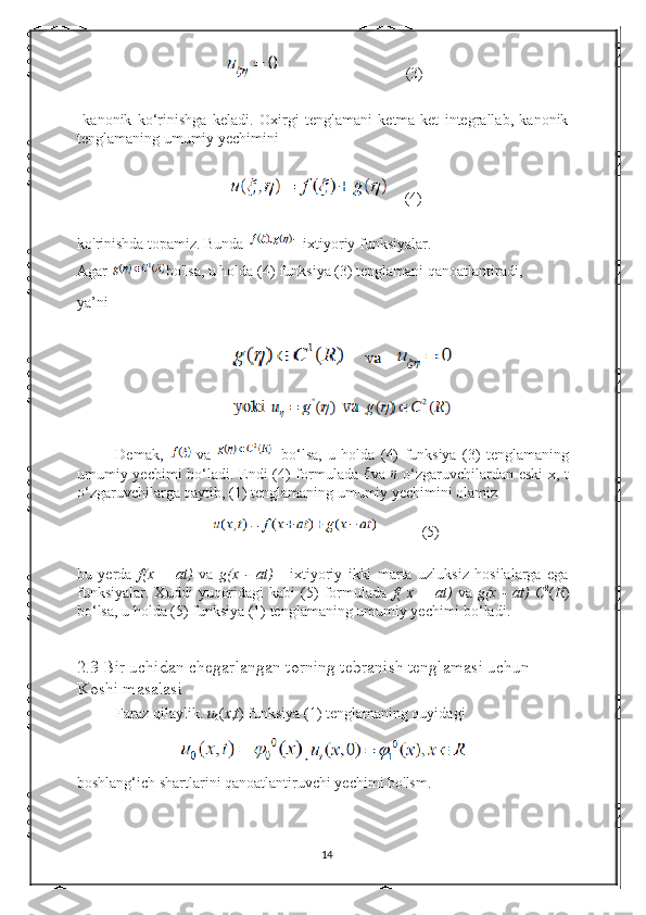                                (3)
  kanonik   ko‘rinishga   keladi.   Oxirgi   tenglamani   ketma-ket   integrallab,   kanonik
tenglamaning umumiy yechimini 
   (4)
ko'rinishda topamiz. Bunda  - ixtiyoriy funksiyalar.  
Agar  bo'lsa, u holda (4) funksiya (3) tenglamani qanoatlantiradi, 
ya’ni  
Demak,   va     bo‘lsa,   u   holda   (4)   funksiya   (3)   tenglamaning
umumiy yechimi bo‘ladi. Endi (4) formulada   ξ
va   η
  o‘zgaruvchilardan eski  x, t
o‘zgaruvchilarga qaytib, (1) tenglamaning umumiy yechimini olamiz 
           (5)
bu   yerda   f(x   +   at)   va   g(x   -   at)   -   ixtiyoriy   ikki   marta   uzluksiz   hosilalarga   ega
funksiyalar.   Xuddi   yuqoridagi   kabi   (5)   formulada   f(   x  +   at)   va   g(x   -   at)  
C 2
( R )
bo‘lsa, u holda (5) funksiya (1) tenglamaning umumiy yechimi bo‘ladi. 
2.3 Bir uchidan chegarlangan torning tebranish tenglamasi uchun         
Koshi masalasi 
Faraz qilaylik.  u
0 ( x , t ) funksiya (1) tenglamaning quyidagi  
boshlang‘ich shartlarini qanoatlantiruvchi yechimi bo'lsm. 
14 