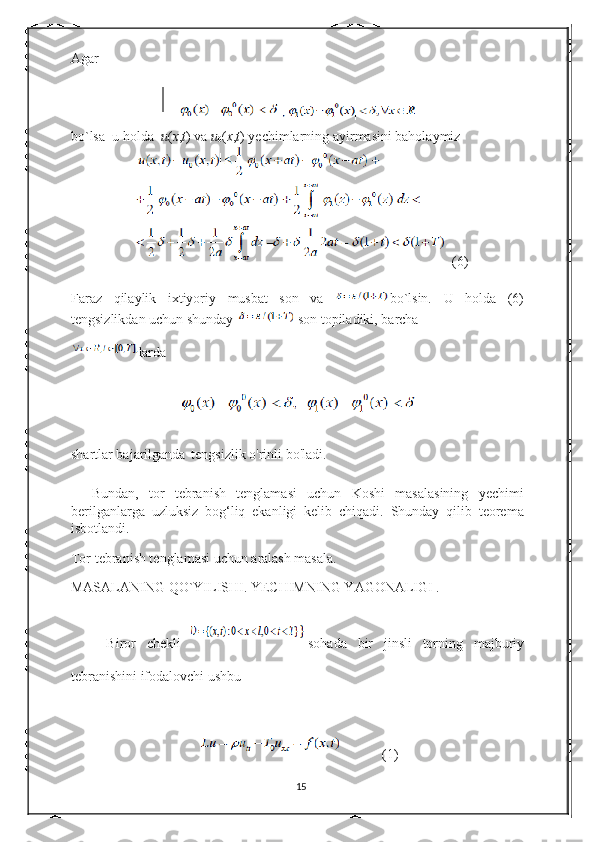 Agar  
bo`lsa  u holda   u ( x , t ) va  u
0 ( x , t ) yechimlarning ayirmasini baholaymiz 
(6)
Faraz   qilaylik   ixtiyoriy   musbat   son   va   bo`lsin.   U   holda   (6)
tengsizlikdan uchun shunday  son topiladiki, barcha
larda
shartlar bajarilganda
   tengsizlik o'rinli bo'ladi. 
    Bundan,   tor   tebranish   tenglamasi   uchun   Koshi   masalasining   yechimi
berilganlarga   uzluksiz   bog‘liq   ekanligi   kelib   chiqadi.   Shunday   qilib   teorema
isbotlandi. 
Tor tebranish tenglamasi uchun aralash masala. 
MASALANING QO`YILISHI. YECHIMNING YAGONALIGI . 
Biror   chekli   sohada   bir   jinsli   torning   majburiy
tebranishini ifodalovchi ushbu 
          (1)
15 