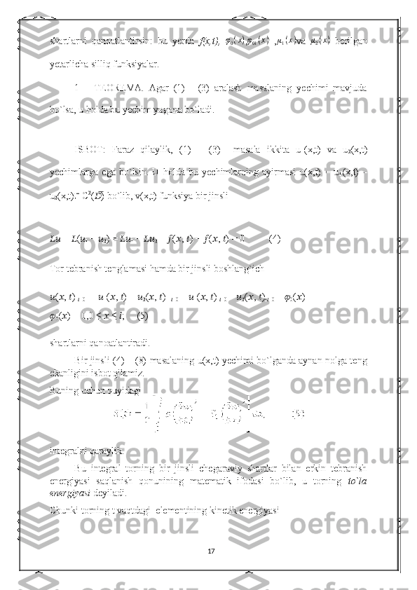 shartlarni   qanoatlantirsin:   bu   yerda   f(x,t),   φ
0 ( x )
,φ01(x)   , μ
1 ( x )
va  	μ2(x)   berilgan
yetarlicha silliq funksiyalar. 
1   –   TEOREMA.   Agar   (1)   -   (3)   aralash   masalaning   yechimi   mavjuda
bo`lsa, u holda bu yechim yagona bo`ladi. 
ISBOT:   Faraz   qilaylik,   (1)   –   (3)     masala   ikkita   u
1 (x,t)   va   u
2 (x,t)
yechimlarga   ega   bo`lsin.   U   holda   bu   yechimlarning   ayirmasi   u(x,t)   =   u
1 (x,t)   –
u
2 (x,t)  C 2
( ?????? ̅) bo`lib, v(x,t) funksiya bir jinsli 
????????????  =  ?????? ( ??????
1  −  ??????
2 ) =  ????????????
1  −  ????????????
2  =  ?????? ( ?????? ,  ?????? ) −  ?????? ( ?????? ,  ?????? ) = 0           (4) 
Tor tebranish tenglamasi hamda bir jinsli boshlang`ich 
?????? ( ?????? ,  ?????? )|
?????? =0  = [ ??????
1 ( ?????? ,  ?????? ) −  ??????
2 ( ?????? ,  ?????? )]|
?????? =0  =  ??????
1 ( ?????? ,  ?????? )|
?????? =0  −  ??????
2 ( ?????? ,  ?????? )|
?????? =0  =  ??????
0 ( ?????? ) −
??????
0 ( ?????? ) = 0,0 ≤  ??????  ≤  ?????? ;      (5) 
shartlarni qanoatlantiradi. 
Bir jinsli (4) – (8) masalaning u(x,t) yechimi bo`lganda aynan nolga teng
ekanligini isbot qilamiz. 
Buning uchun quyidagi 
integralni qaraylik. 
Bu   integral   torning   bir   jinsli   chegaraviy   shartlar   bilan   erkin   tebranish
energiyasi   saqlanish   qonunining   matematik   ifodasi   bo`lib,   u   torning   to`la
energiyasi  deyiladi. 
Chunki torning t vaqtdagi    elementining kinetik energiyasi 
17 