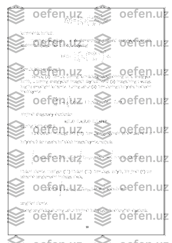 ko`rinishida bo`ladi. 
Torning   t   vaqtdagi    ∆x=	dx   elementining   potensial   energiyasi   taranglik
kuchininh bajargan ishi bo`lib, u quyidagi 
formula bilan aniqlanadi. 
Demak,   (9)   formula   torning   ko`ndalang   tebranishining   to`la   energiyasi
bo`lib,   u   torning   energiyalari   integrali   deyiladi.   Endi   (9)   integralning   t   vaqtga
bog`liq emasligini ko`ramiz. Buning uchun (9) formulaning t bo`yicha hosilasini
hisoblaymiz: 
Bir jinsli chegaraviy shartlardan  
u
t	
( 0 , t	) = 0 , u
t	( l , t	) = 0 , 0 ≤ t ≤ T
ekanligi kelib chiqadi. 
Bu   shartlarni   inobatga   olib   (10)   formulaning   ikkinchi   qo’shiluvchisini  
bo’yicha   dan   gacha bo’laklab integrallaymiz, natijada 
ifodani   olamiz.   Topilgan   (11)   ifodani   (10)   formulaga   qo’yib,   bir   jinsli   (4)   tor
tebranish tenglamasini inobatga olsak, 
tenglikni olamiz. 
 Oxirgi tenglikdan shuning uchun bir jinsli bo’lmagan  boshlang’ich shartlarda 
18 