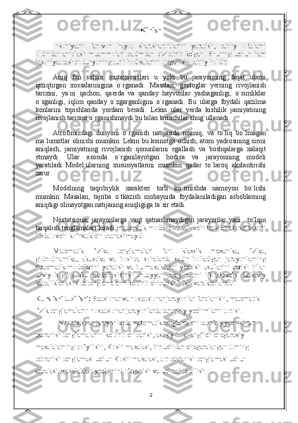 Kirish
Insoniyatni   farovon   hayot   shartsharoitlarini   yaratish,   tabiiy   ofatlarni
oldindan   aniqlash   muammolari   qadimdan   qiziqtirib   kelgan.   Shuning   uchun   ham
insoniyat tashqi dunyoning turli hodisalarini o`rganishi tabiiy holdir.
Aniq   fan   sohasi   mutaxassislari   u   yoki   bu   jarayonning   faqat   ularni
qiziqtirgan   xossalarinigina   o`rganadi.   Masalan,   geologlar   yerning   rivojlanish
tarixini,   ya`ni   qachon,   qaerda   va   qanday   hayvonlar   yashaganligi,   o`simliklar
o`sganligi,   iqlim   qanday   o`zgarganligini   o`rganadi.   Bu   ularga   foydali   qazilma
konlarini   topishlarida   yordam   beradi.   Lekin   ular   yerda   kishilik   jamiyatining
rivojlanish tarixini o`rganishmaydi bu bilan tarixchilar shug`ullanadi.
Atrofimizdagi   dunyoni   o`rganish   natijasida   noaniq,   va   to`liq   bo`lmagan
ma`lumotlar olinishi mumkin. Lekin bu koinotga uchish, atom yadrosining sirini
aniqlash,   jamiyatning   rivojlanish   qonunlarini   egallash   va   boshqalarga   xalaqit
etmaydi.   Ular   asosida   o`rganilayotgan   hodisa   va   jarayonning   modeli
yaratiladi.   Model   ularning   xususiyatlarini   mumkin   qadar   to`laroq   akslantirishi
zarur.
Modelning   taqribiylik   xarakteri   turli   ko`rinishda   namoyon   bo`lishi
mumkin.   Masalan,   tajriba   o`tkazish   mobaynida   foydalaniladigan   asboblarning
aniqdigi olinayotgan natijaning aniqligiga ta`sir etadi.
Nostatsionar   jarayonlarga   vaqt   qatnashmaydigan   jarayonlar   yani     to’lqin
tarqalish tenglamalari kiradi  matematik modelni ifodalovchi tenglamalarda vaqtni
ifodalovchi ko’rsatkichi qatnashmaydi. 
Matematik   fizika   tenglamalari   fani   klassik   mexanika,   fizika,
gidrodinamika,   akustika   va   boshqa   sohalarda   sodir   bo'ladigan   jarayonlarning
matematik modellarini yaratish va bu masalalarni yechish usullarini qurish bilan
uzviy   bog'liq.   Bu   modellashtirish   muayyan   jarayordarni   ifodalovchi   fizikaviy
kattaliklar asosida tenglamalarni keltirib chiqarish bilan xarakterlanadi.
Kurs ishi tuzilishi:  Statsionar va nostatsionar jarayonlar farqlanishi, matematik 
fizik tenglamalarni nostatsionar jarayonlarda tarqribiy yechimlarni topish.
Nostatsionar jarayonlarda matematik tenglamalrni taqribiy yechish tor 
tebranish tenglamalarini keltirib chiqarish, asosiy boshlang’ich chegaraviy 
masalalarning qo’yilishi, Koshi masalasi, bir uchidan chegaralangan torning 
tebranish tenglamasi uchun Koshi masalasi, tor tebranish tenglamasi uchun 
arqalash masalalarni yechimini o’rganish va uni tatbiq qilish.  
2 