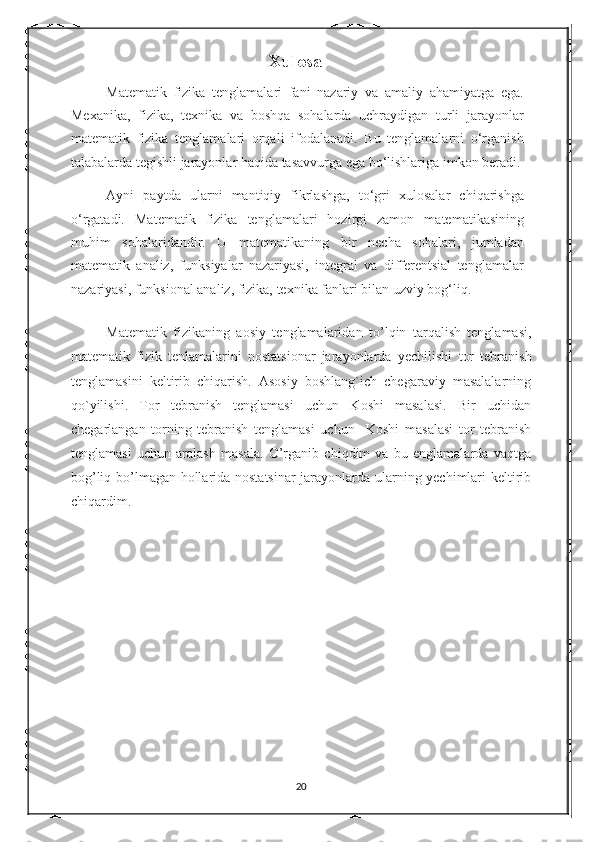                                             Xulosa
Matematik   fizika   tenglamalari   fani   nazariy   va   amaliy   ahamiyatga   ega.
Mexanika,   fizika,   texnika   va   boshqa   sohalarda   uchraydigan   turli   jarayonlar
matematik   fizika   tenglamalari   orqali   ifodalanadi.   Bu   tenglamalarni   o‘rganish
talabalarda tegishli jarayonlar haqida tasavvurga ega bo‘lishlariga imkon beradi. 
Ayni   paytda   ularni   mantiqiy   fikrlashga,   to‘gri   xulosalar   chiqarishga
o‘rgatadi.   Matematik   fizika   tenglamalari   hozirgi   zamon   matematikasining
muhim   sohalaridandir.   U   matematikaning   bir   necha   sohalari,   jumladan
matematik   analiz,   funksiyalar   nazariyasi,   integral   va   differentsial   tenglamalar
nazariyasi, funksional analiz, fizika, texnika fanlari bilan uzviy bog‘liq.  
Matematik   fizikaning   aosiy   tenglamalaridan   to’lqin   tarqalish   tenglamasi,
matematik   fizik   tenlamalarini   nostatsionar   jarayonlarda   yechilishi   tor   tebranish
tenglamasini   keltirib   chiqarish.   Asosiy   boshlang`ich   chegaraviy   masalalarning
qo`yilishi.   Tor   tebranish   tenglamasi   uchun   Koshi   masalasi.   Bir   uchidan
chegarlangan   torning   tebranish   tenglamasi   uchun     Koshi   masalasi   tor   tebranish
tenglamasi   uchun   aralash   masala.   O’rganib   chiqdim   va   bu   englamalarda   vaqtga
bog’liq bo’lmagan hollarida nostatsinar jarayonlarda ularning yechimlari keltirib
chiqardim.
20 