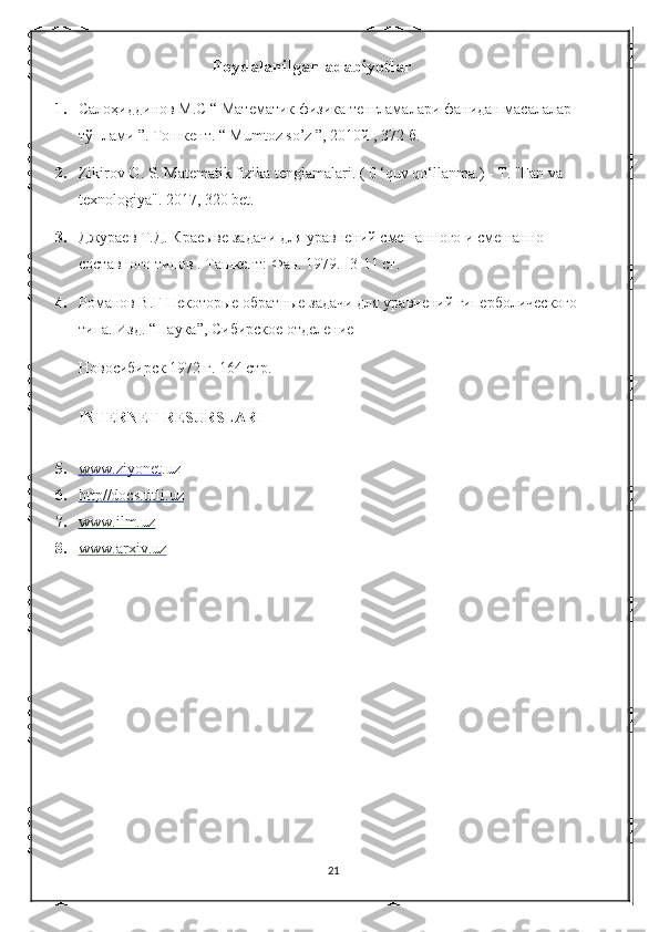      Foydalanilgan adabiyotlar
 
1. Салоҳиддинов М.С “ Математик физика тенгламалари фанидан масалалар 
тўплами ”. Тошкент. “ Mumtoz so’z ”, 2010й , 372 б. 
2. Zikirov O. S. Matematik fizika tenglamalari. ( 0 ‘quv qo‘llanma.) - T. "Fan va 
texnologiya". 2017, 320 bet.  
3. Джураев Т.Д. Краеыве задачи для уравнений смешанного и смешанно – 
составного типов . Ташкент: Фан. 1979. -3-11 ст. 
4. Романов В.Г Некоторые обратные задачи для уравнений гиперболического
типа. Изд. “Наука”, Сибирское отделение 
Новосибирск 1972 г. 164 стр. 
 
INTERNET RESURSLARI 
 
5. www.ziyonet    . uz 
6. http//docs.titli.uz   
7. www.ilm.uz   
   
8. www.arxiv.uz     
 
 
 
 
 
 
 
 
 
21 