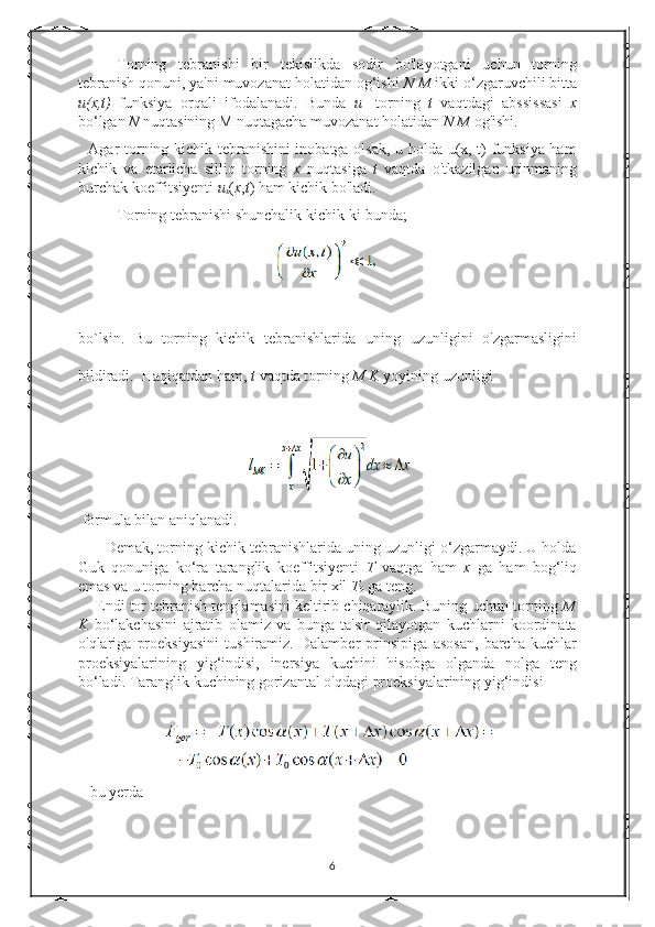 Torning   tebranishi   bir   tekislikda   sodir   bo'layotgani   uchun   torning
tebranish qonuni, ya'ni muvozanat holatidan og‘ishi  N M  ikki o‘zgaruvchili bitta
u(x,t)   funksiya   orqali   ifodalanadi.   Bunda   u -   torning   t   vaqtdagi   abssissasi   x
bo‘lgan  N  nuqtasining M nuqtagacha muvozanat holatidan  N M  og'ishi. 
   Agar torning kichik tebranishini inobatga olsak, u holda u(x, t) funksiya ham
kichik   va   etarlicha   silliq   torning   x   nuqtasiga   t   vaqtda   o'tkazilgan   urinmaning
burchak koeffitsiyenti  u
x ( x , t ) ham kichik bo'ladi. 
Torning tebranishi shunchalik kichik-ki bunda; 
bo`lsin.   Bu   torning   kichik   tebranishlarida   uning   uzunligini   o'zgarmasligini
bildiradi.  Haqiqatdan ham,  t  vaqtda torning  M K  yoyining uzunligi 
 formula bilan aniqlanadi. 
       Demak, torning kichik tebranishlarida uning uzunligi o‘zgarmaydi. U holda
Guk   qonuniga   ko‘ra   taranglik   koeffitsiyenti   T   vaqtga   ham   x   ga   ham   bog‘liq
emas va u torning barcha nuqtalarida bir xil  T
0  ga teng. 
     Endi tor tebranish tenglamasini keltirib chiqaraylik. Buning uchun torning  M
K   bo‘lakchasini   ajratib   olamiz   va   bunga   ta'sir   qilayotgan   kuchlarni   koordinata
o'qlariga   proeksiyasini   tushiramiz.   Dalamber   prinsipiga   asosan,   barcha   kuchlar
proeksiyalarining   yig‘indisi,   inersiya   kuchini   hisobga   olganda   nolga   teng
bo‘ladi. Taranglik kuchining gorizantal o'qdagi proeksiyalarining yig‘indisi 
   bu yerda 
6 