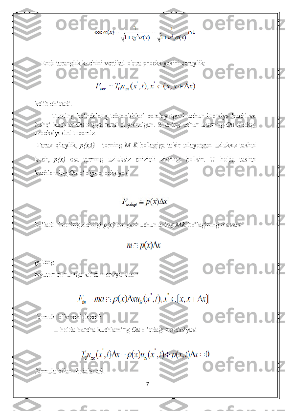     Endi taranglik kuchini vertikal o'qqa proeksiyasini qaraylik: 
kelib chiqadi.   
            Torning   ko‘ndalang   tebranishlari   qaralayotgani   uchun   inersiya   kuchi   va
tashqi kuchlar   Ou  o'qiga parallel yo'nalgan. Shuning uchun ularning  Ou  o'qdagi
proeksiyasini topamiz. 
  Faraz   qilaylik,   p(x,t)   -   torning   M   K   bo'lagiga   ta'sir   qilayotgan   uzluksiz   tashqi
kuch,   p(x)   esa   torning   uzluksiz   chiziqli   zichligi   bo'lsin.   U   holda   tashqi
kuchlarning  Ou  o‘qiga proeksiyasi 
bo‘ladi. Torning zichligi  p(x)  bo'lgani uchun uning  MK  bo‘lagining massasi 
ga teng . 
Nyuton qonuniga ko‘ra inersiya kuchi 
formula bilan aniqlanadi.  
      U holda barcha kuchlaming  Ou  o ‘qdagi proeksiyasi 
formula bilan ifodalanadi. 
7 