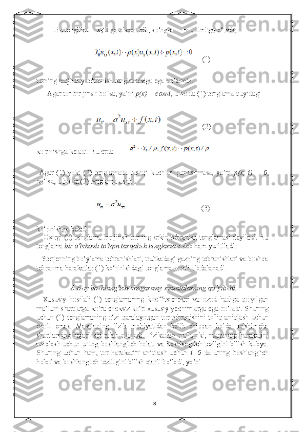    Bu tenglikni ∆x≠ 0 ga qisqartirib, so‘ngra   ∆ →
  0 limitga o‘tsak,  
     (1)
torning majburiy tebranish tenglamasiga ega bo’lamiz. 
      Agar tor bir jinsli bo'lsa, ya’ni  p(x) = const , u holda (1) tenglama quyidagi 
                      (2)
ko'rinishga keladi. Bu erda        
  Agar   (1)   yoki   (2)   tenglamada   tashqi   kuchlar   qatnashmasa,   ya’ni   p(x,   t)   =   0 ,
bo‘lsa, u holda (2) tenglama ushbu 
                                         (3)
ko‘rinishga keladi. 
     Oxirgi (3) tenglama bir jinsli torning erkin tebranish tenglamasi deyiladi. Bu
tenglama  bir o'lchovli to'lqin tarqalish tenglamasi  deb ham yuritiladi. 
   Sterjenning bo‘ylama tebranishlari, trubkadagi gazning tebranishlari va boshqa
tebranma harakatlar (1) ko‘rinishdagi tenglama orqali ifodalanadi.  
                       Asosiy boshlang‘ich-chegaraviy masalalarning qo‘yilishi. 
    Xususiy   hosilali   (1)   tenglamaning   koeffitsientlari   va   ozod   hadiga   qo'yilgan
ma’lum shartlarga ko‘ra cheksiz ko‘p xususiy yechimlarga ega bo‘ladi. Shuning
uchun (1) tenglamaning o‘zi qaralayotgan tor tebranishini to'liq aniqlash uchun
etarli   emas.   Masalaning   fizik   mohiyatidan   kelib   chiqqan   holda   qo'shimcha
shartlarning bajarilishi  talab qilinadi. Fizikadan ma'lumki, nuqtaning harakatini
aniqlash uchun uning boshlang'ich holati va boshlang'ich tezligini bilish kifoya.
Shuning   uchun   ham,   tor   harakatini   aniqlash   uchun   t=0   da   uning   boshlang'ich
holati va boshlang'ich teziligini bilish etarli bo‘ladi, ya’ni  
8 