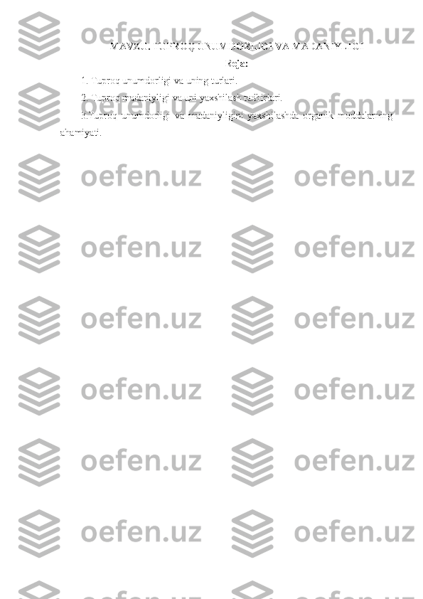 MAVZU.  TUPROQ UNUMDORLIGI VA MADANIYLIGI 
Reja:
1. Tuproq unumdorligi va uning turlari.
2. Tuproq madaniyligi va uni yaxshilash tadbirlari.
3.Tuproq   unumdorligi   va   madaniyligini   yaxshilashda   organik   moddalarning
ahamiyati.
  