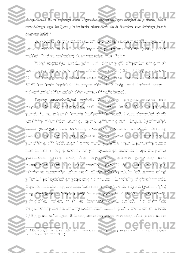 dehqonchilik tizimi vujudga keldi, ilgaridan mvjud bo‘lgan mavjud ko‘p dalali, katta
massivlarga   ega   bo‘lgan   g‘o‘za-beda   almashlab   ekish   tizimlari   esa   talabga   javob
byermay koldi . 5
Dukkakdosh o‘simliklar tuproqda to‘plagan biologik azotdan samarali foydalanish
uchun   almashlab   ekishda   ulardan   keyin   azotga   talabchan   ekinlar   (paxta,   kanop,
makkajo‘hori va boshqalar) ekish maqsadga muvofiqdir.
YOzgi   vegetatsiya   davrida,   ya’ni   donli   ekinlar   yig‘ib   olingandan   so‘ng,   mosh
texnologiyasi buyicha ko‘k massada tritikaleni raps bilan (120 - 140 kg/ga tritikale va
10   –   15   kg/ga   raps)   ekish   mumkin.   Ko‘k   massa   ekin   unib   chikkandan
50-60   kun   keyin   haydaladi.   Bu   paytda   ekin   180-200ss/ga   etadi.   Bahorgi   ozuqa   –
no‘xatni tritikale bilan aralash ekish xam yaxshi natija byeradi.
Tuproq   unumdorligini   saqlash .   Tadqiqotlarga   qaraganda,   hozirda   ekin
maydonlaridan   oziq   moddalarining   hosil   bilan   chikib   ketishi   tiklanish   miqdoridan
yuqori.   Bu   esa   «tiklanish   konuni»   buzilganini   ko‘rsatadi.   Ozuqa   elementlari   chiqib
ketishining   tiklanishdan   ustunligi,   organik   ug‘itlarning   etarli   darajada   byerilmasligi,
tuproq   yeroziyasi,   beda   ekishning   qisqartirilishi,   umuman   almashlab   ekishning
buzilishi,   bularning   barchasi   birgalikda   tuproq   gumus   katlamining   ahamiyatli
yuqotilishiga   olib   keldi.   Agar   1   tonna   mahalliy   o‘g‘it   solinganda   gumusning   tuproq
hosil   bo‘lishi   90   kg   ga   etishini,   har   yili   haydaladigan   qatlamda   1   t/ga   cha   gumus
yuqotilishini   hisobga   olsak,   faqat   haydaladigan   qatlamda   gumus-ning   etarli
muvozanatini   ushlab   turish   uchun   maxalliy   o‘g‘itni   10   t/ga,   tuproq   unumdorligini
oshirish va barqarorligi uchun esa 40-60 t/ga solish kyerak bo‘ladi. Ammo so‘ngi
yillarda 1 ga haydaladigan yerga atigi 4 tonna atrofida mahalliy o‘g‘it solinmoqda.
Organik   moddalarning   tuproqqa   tushishini   ko‘pay-tirishda   sidyerat   (yashil   o‘g‘it)
ning   o‘rni   kattadir.   Bunda   u   yoki   bu   azot   yig‘uvchi   dukkakli   o‘simliklar-beda,
yo‘ng‘ichka,   no‘xat,   mosh   va   boshqalar   ko‘zda   tutiladi.   Bir   o‘simlikda
rivojlanishning boshida umumiy azot miqdori 0,0003 g, to‘liq pishib etilish davrida
0,49 g gacha ko‘tarilgan. SHuning uchun haydashni moshning to‘liq pishib etilish
5
  Б.Холиқов,”Янги   алмашлаб   экиш   тизимлари   ва   тупроқ   унумдорлиги”   Ноширлик   ёғдуси
нашриёти.т.:-2010й.31-71б.) 