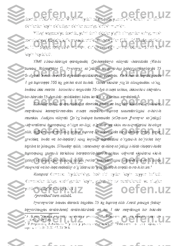 davrida   o‘tkazish   zarur.   Moshni   foydali   ta’siri   juda   yuqori,   shu   sababli   uni   donli
ekinlardan keyin ekiladigan ekinlar qatoriga kiritish mumkin.
YOzgi vegetatsiya davrida, ya’ni donli ekinlar yig‘ib olingandan so‘ng, mosh
texnologiyasi buyicha ko‘k massada tritikaleni raps bilan (120 - 140 kg/ga tritikale
va 10 - 15kg/ga raps) ekish mumkin. Ko‘k massa ekin unib chikkandan 50-60 kun
keyin haydaladi. 
TIMI   izlanishlariga   qaraganda,   Qashqadaryo   viloyati   sharoitida   (Kasbi
tumani   Xolmuratov   G.   Fyermyer   xo‘jaligi)   kuzgi-qishgi-bahorgi   davrlarda   35
0ss/ga ko‘k massa va 80ss/ga ildiz qoldiklari to‘plangan. Ko‘k massa haydalganda
1   ga   tuproqqa   200   kg   gacha   azot   tushdi.   Donli   ekinlar   yig‘ib   olingandan   so‘ng,
bedani  ikki  marta  - birinchisi  avgustda-30ss/ga  ozuqa  uchun, ikkinchisi  oktyabrь
boshlarida 35s/ga ildiz qoldikdari bilan ko‘k o‘g‘it uchun xaydaladi. 6
SHunday qilib, qisqa rotatsiya davrida paxta va bug‘doy kabi asosiy ekinlar
maydonini   kamaytirmasdan   ozuqa   miqdori,   tuproq   unumdorligini   oshirish
mumkin.   Andijon   viloyati   Qo‘rg‘ontepa   tumanida   («Oqsuv»   fyermyer   xo‘jaligi)
sidyeratlarni   tuproqning   o‘ziga   xosligi,   o‘g‘itlar   va   ekin   xususiyatlarini   hisobga
olib,   diffyerensial   qo‘llash   uchun   tuproq   hosildorligida   turli   ekinlar   (raps,   tariq,
grechka,   beda   va   boshqalar)   ning   keyingi   harakatini   o‘rganish   bo‘yicha   boy
tajriba to‘plangan. SHunday qilib, zamonaviy qishloq xo‘jaligi ishlab chiqarishida
tuproqning   gumusli   tarkibini   barqarorlashtirish   uchun   sidyerat   ekinlarni   ekish
ijobiy   ta’sirga   ega,   shuning   uchun   yerlar   unumdorligini   sidyeratsiya   yo‘li   bilan
minyeral va boshqa mahalliy o‘g‘itlarni to‘g‘ri qo‘llash orqali asrash lozim . 7
Kompost -Kompost   foydalanishga   besh-olti   oydan   keyin   tayyor   bo‘ladi.
Kompostlar   dalaga   sochilgandan   keyin,   go‘ng   bir   oz   parchalanadi   va   pluglar
yordamida ag‘darib haydaladi.
Vyermikul’tura uslubi. 
Fyermyerlar   banan   daraxti   tagidan   25   kg   tuproq   olib   Amrit   paniga   (tabiiy
tayyorlangan   aralashma)   aralashtiriladi   va   bu   1   akr   maydonga   bir   tekisda
6
  Я.Бўриев.”Дуккакли  экинлар ва тупроқ унумдорлиги” . Ўзбекистон қишлоқ   хўжалиги журнали
Т.: №6.2010 й. 19 б.
7
  Ў.Умурзоқов,   А.Ахмедов   “Тупроқ   унумдорлигини   сақлаш”   ”Ўзбекистон   қишлоқ     хўжалиги
журнали Т.: №12 .2014й. 27-28 б. 