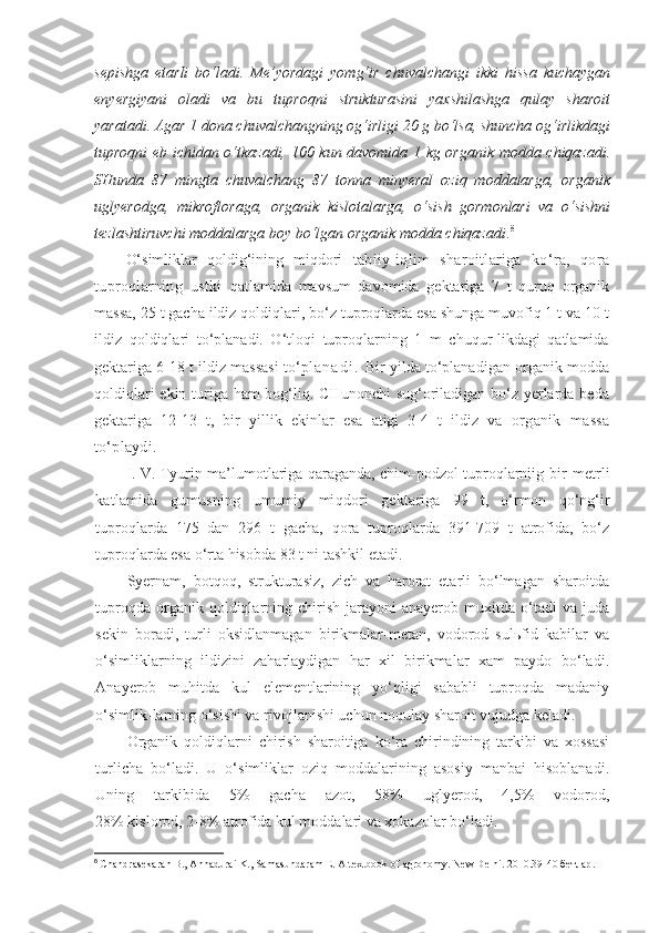 sepishga   etarli   bo‘ladi.   Me’yordagi   yomg‘ir   chuvalchangi   ikki   hissa   kuchaygan
enyergiyani   oladi   va   bu   tuproqni   strukturasini   yaxshilashga   qulay   sharoit
yaratadi. Agar 1 dona chuvalchangning og‘irligi 20 g bo‘lsa, shuncha og‘irlikdagi
tuproqni eb ichidan o‘tkazadi, 100 kun davomida 1 kg organik modda chiqazadi.
SHunda   87   mingta   chuvalchang   87   tonna   minyeral   oziq   moddalarga,   organik
uglyerodga,   mikrofloraga,   organik   kislotalarga,   o‘sish   gormonlari   va   o‘sishni
tezlashtiruvchi moddalarga boy bo‘lgan organik modda chiqazadi . 8
 
O‘simliklar   qoldig‘ining   miqdori   tabiiy-iqlim   sharoitlariga   ko‘ra,   qora
tuproqlarning   ustki   qatlamida   mavsum   davomida   gektariga   7   t   quruq   organik
massa, 25 t gacha ildiz qoldiqlari, bo‘z tuproqlarda esa shunga muvofiq 1 t va 10 t
ildiz   qoldiqlari   to‘planadi.   O‘tloqi   tuproqlarning   1   m   chuqur-likdagi   qatlamida
gektariga 6-18 t ildiz massasi to‘p l a n a d i .   Bir yilda to‘planadigan organik modda
qoldiqlari  ekin turiga ham bog‘liq. CHunonchi  sug‘oriladigan bo‘z yerlarda beda
gektariga   12-13   t,   bir   yillik   ekinlar   esa   atigi   3-4   t   ildiz   va   organik   massa
to‘playdi.
I. V. Tyurin ma’lumotlariga qaraganda, chim-podzol tuproqlarniig   bir metrli
katlamida   gumusning   umumiy   miqdori   gekta riga   99   t,   o‘rmon   qo‘ng‘ir
tuproqlarda   175   dan   296   t   gacha,   qora   tuproqlarda   391-709   t   atrofida,   bo‘z
tuproqlarda esa o‘rta hisobda 83 t ni tashkil etadi.
Syernam,   botqoq,   strukturasiz,   zich   va   harorat   etarli   bo‘lmagan   sharoitda
tuproqda  organik  qoldiqlarning  chirish   jarayoni  anayerob  muxitda  o‘tadi   va  juda
sekin   boradi,   turli   oksidlanmagan   birikmalar-metan,   vodorod   sulьfid   kabilar   va
o‘simliklarning   ildizini   zaharlaydigan   har   xil   birikmalar   xam   paydo   bo‘ladi.
Anayerob   muhitda   kul   elementlarining   yo‘qligi   sababli   tuproqda   madaniy
o‘simlik-larning o‘sishi va rivojlanishi uchun noqulay sharoit vujudga keladi.
Organik   qoldiqlarni   chirish   sharoitiga   ko‘ra   chirindining   tarkibi   va   xossasi
turlicha   bo‘ladi.   U   o‘simliklar   oziq   moddalarining   asosiy   manbai   hisoblanadi.
Uning   tarkibida   5%   gacha   azot,   58%   uglyerod,   4,5%   vodorod,
28% kislorod, 2-8% atrofida kul moddalari va xokazolar bo‘ladi.
8
  Chandrasekaran B., Annadurai K., Samasundaram E. A textbook of agronomy. New Delhi. 2010. 39 - 40  бетлар . 