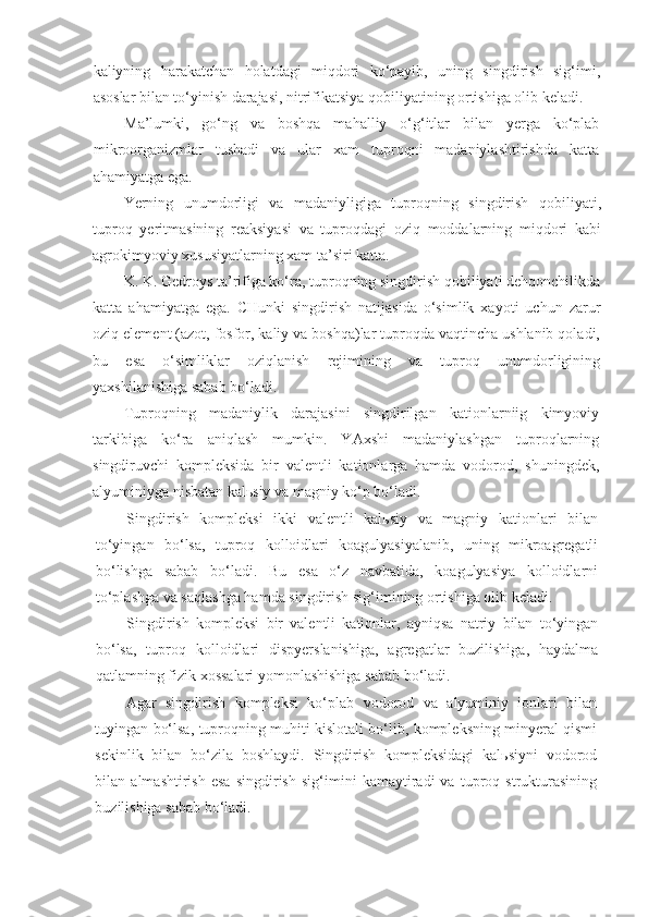 kaliyning   harakatchan   holatdagi   miqdori   ko‘payib,   uning   singdirish   sig‘imi,
asoslar bilan to‘yinish darajasi, nitrifikatsiya qobiliyatining ortishiga olib keladi.
Ma’lumki,   go‘ng   va   boshqa   mahalliy   o‘g‘itlar   bilan   yerga   ko‘plab
mikroorganizmlar   tushadi   va   ular   xam   tuproqni   madaniylashtirishda   katta
ahamiyatga ega.
Yerning   unumdorligi   va   madaniyligiga   tuproqning   singdirish   qobiliyati,
tuproq   yeritmasining   reaksiyasi   va   tuproqdagi   oziq   moddalarning   miqdori   kabi
agrokimyoviy xususiyatlarning xam ta’siri katta. 
K. K. Gedroys ta’rifiga ko‘ra, tuproqning singdirish qobiliyati dehqonchilikda
katta   ahamiyatga   ega.   CHunki   singdirish   natijasida   o‘simlik   xayoti   uchun   zarur
oziq element (azot, fosfor, kaliy va boshqa)lar tuproqda vaqtincha ushlanib qoladi,
bu   esa   o‘simliklar   oziqlanish   rejimining   va   tuproq   unumdorligining
yaxshilanishiga sabab bo‘ladi.
Tuproqning   madaniylik   darajasini   singdirilgan   kationlarniig   kimyoviy
tarkibiga   ko‘ra   aniqlash   mumkin.   YAxshi   madaniylashgan   tuproqlarning
singdiruvchi   kompleksida   bir   valentli   kationlarga   hamda   vodorod,   shuningdek,
alyuminiyga nisbatan kalьsiy va magniy ko‘p bo‘ladi.
Singdirish   kompleksi   ikki   valentli   kalьsiy   va   magniy   kationlari   bilan
to‘yingan   bo‘lsa,   tuproq   kolloidlari   koagulyasiyalanib,   uning   mikroagregatli
bo‘lishga   sabab   bo‘ladi.   Bu   esa   o‘z   navbatida,   koagulyasiya   kolloidlarni
to‘plashga va saqlashga hamda singdirish sig‘imining ortishiga olib keladi.
Singdirish   kompleksi   bir   valentli   kationlar,   ayniqsa   natriy   bilan   to‘yingan
bo‘lsa,   tuproq   kolloidlari   dispyerslanishiga,   agregatlar   buzilishiga,   haydalma
qatlamning fizik xossalari yomonlashishiga sabab bo‘ladi.
Agar   singdirish   kompleksi   ko‘plab   vodorod   va   alyuminiy   ionlari   bilan
tuyingan bo‘lsa, tuproqning muhiti kislotali bo‘lib, kompleksning minyeral qismi
sekinlik   bilan   bo‘zila   boshlaydi.   Singdirish   kompleksidagi   kalьsiyni   vodorod
bilan   almashtirish   esa   singdirish   sig‘imini   kamaytiradi   va   tuproq   strukturasining
buzilishiga sabab bo‘ladi. 