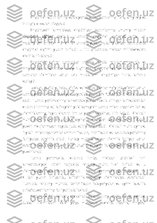 Singdirish kationlarning xaraktyeriga ko‘ra, tuproqning fi zik, kimyoviy va
biologik xossalari o‘zgaradi.
Singdiruvchi   kompleksga   singdirilgan   kationlarning   umumiy   miqdori
singdirish   sig‘imi   deyiladi.   Tuproqnn   singdirish   sig‘ imiga   ko‘ra   uni
madaniyligini aniqlash mumkin. CHunonchi, yaxshi  madaniylashgan tuproqlarda
singdirish   sig‘imi   yuqori   bo‘ladi.   U   100   g   tuproqqa   nisbatan   milliekvivalent
xisobida ifodala nadi.
Singdirish   sig‘imi   tuproqdagi   organik   modda   miqdori,   mexa nik   va
minyeralogik   tarkibi   bilan   uzviy   bog‘liqdir.   Singdirish   sig‘imi   etarli   bo‘lgan
tuproqlar   o‘simliklar   uchun   oziq   moddalarini   singdirilgan   holda   ko‘proq
saqlaydi.
Lavlagi,   bug‘doy,   beda,   g‘o‘za   va   boshqa   ekinlar   me’yorda   o‘sishi   uchun
tuproq   yeritmasining   reaksiyasi   neytralga   yaqin   (rN-6,5-8,0)   bo‘lishini   taqozo
etadi.   Tuproq   yeritmasining   konsentratsiyasida   havola   qilingan   ko‘rsatkichdan
vodorod ionining sal  ko‘payishi  yoki  kamayishi  tuproq mikro organizm-lari  va
o‘simliklarning   hayot   sharoiti   bir   oz   yomonlashishiga   olib   keladi.   Kislotali
muhit   o‘simlik   unib   chiqqandan   keyingi   boshlangich   davrlarda,   ya’ni   ildizlari
yaxshi   rivojlanmagan   paytda   juda   salbiy   ta’sir   etadi.   Kislotali   muhit   ayniqsa
foydali   mikroorganizmlar-ammonifika-tor,   nitrifikator   va   azotobaktyerlarning
faoliyatiga   qarshilik   qiladi.   Bunday   muhitda   asosan   o‘simlik   faoliyati   uchun
zararli moddalar chiqaruvchi zamburug‘lar va ayrim baktyeriyalarning faoliyati
yaxshilanadi.
Tuproq   yeritmasida   vodorod   ioniga   nisbatan   gidroksil   ioni
konsentratsiyasi   ortishi   natijasida   ishqoriy   muhit   hosil   bo‘ladi   va   u
o‘simliklarga   katta   zarar   keltiradi.   Tuproq   yeritmasining   reaksiyasi   rN
8   dan   yuqori   bo‘lganda,   ko‘pchilik   madaniy   o‘simliklarga   zararlanadi.
Tuproqda   ishqoriy   muhitda   denitrifikator   baktyeriyalar   va   ayrim   kasallik
qo‘zg‘atuvchilarning faoliyati jadallashadi.
Yerlarni   sifatli   ishlash,   almashlab   ekishni   joriy   etish,   bunda   ayniqsa
dukkali   o‘simliklarni   ekish   yerga   muntazam   ravishda   organik,   minyeral 