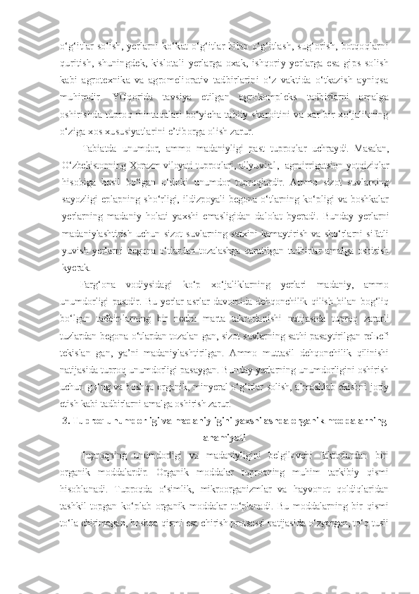 o‘g‘itlar  solish,  yerlarni  ko‘kat  o‘g‘itlar bilan o‘g‘itlash, sug‘orish, botqoqlarni
quritish,   shuningdek,   kislotali   yerlarga   oxak,   ishqoriy   yerlarga   esa   gips   solish
kabi   agrotexnika   va   agromeliorativ   tadbirlarini   o‘z   vaktida   o‘tkazish   ayniqsa
muhimdir.   YUqorida   tavsiya   etilgan   agrokompleks   tadbirlarni   amalga
oshirishda   tuproq   mintaqalari   bo‘yicha   tabiiy   sharoitini   va   xar   bir   xo‘jalikning
o‘ziga xos xususiyatlarini e’tiborga olish zarur.
Tabiatda   unumdor,   ammo   madaniyligi   past   tuproqlar   uchray di.   Masalan,
O‘zbekistonning Xorazm viloyati tuproqlari, allyu v i a l ,   agroirrigatsion   yotqiziqlar
hisobiga   hosil   bo‘lgan   o‘tloki   unumdor   tuproqlardir.   Ammo   sizot   suvlarning
sayozligi  eplapning   sho‘rligi,  ildizpoyali   begona  o‘tlarning  ko‘pligi   va  boshkalar
yerlarning   madaniy   holati   yaxshi   emasligidan   dalolat   byeradi.   Bunday   yerlarni
madaniylashtirish   uchun   sizot   suvlarning   satxini   kamaytirish   va   sho‘rlarni   sifatli
yuvish   yerlarni   begona   o‘tlardan   tozalashga   qaratilgan   tadbirlar   amalga   oshirish
kyerak.
Farg‘ona   vodiysidagi   ko‘p   xo‘jaliklarning   yerlari   madaniy,   ammo
unumdorligi   pastdir.   Bu   yerlar   asrlar   davomida   dehqonchilik   qilish   bilan   bog‘liq
bo‘lgan   tadbir-larning   bir   necha   marta   takrorlanishi   natijasida   tuproq   zararli
tuzlardan begona o‘tlardan tozalan-gan, sizot suvlarning sathi pasaytirilgan relьefi
tekislan   gan,   ya’ni   madaniylashtirilgan.   Ammo   muttasil   dehqonchilik   qilinishi
natijasida tuproq unumdorligi pasaygan. Bunday yerlarning unumdorligini oshirish
uchun go‘ng va boshqa organik, minyeral o‘g‘itlar solish, almashlab ekishni joriy
etish kabi tadbirlarni amalga oshirish zarur.
3.  Tuproq unumdorligi va madaniyligini yaxshilashda organik moddalarning
ahamiyati
Tuproqning   unumdorligi   va   madaniyligini   belgilovchi   faktorlardan   biri
organik   moddalardir.   Organik   moddalar   tuproqning   muhim   tarkibiy   qismi
hisoblanadi.   Tuproqda   o‘simlik,   mikroorganizmlar   va   hayvonot   qoldiqlaridan
tashkil   topgan   ko‘plab   organik   moddalar   to‘planadi.   Bu   moddalarning   bir   qismi
to‘la chirimagan, boshqa qismi esa chirish protsessi natijasida o‘zgargan, to‘q tusli 