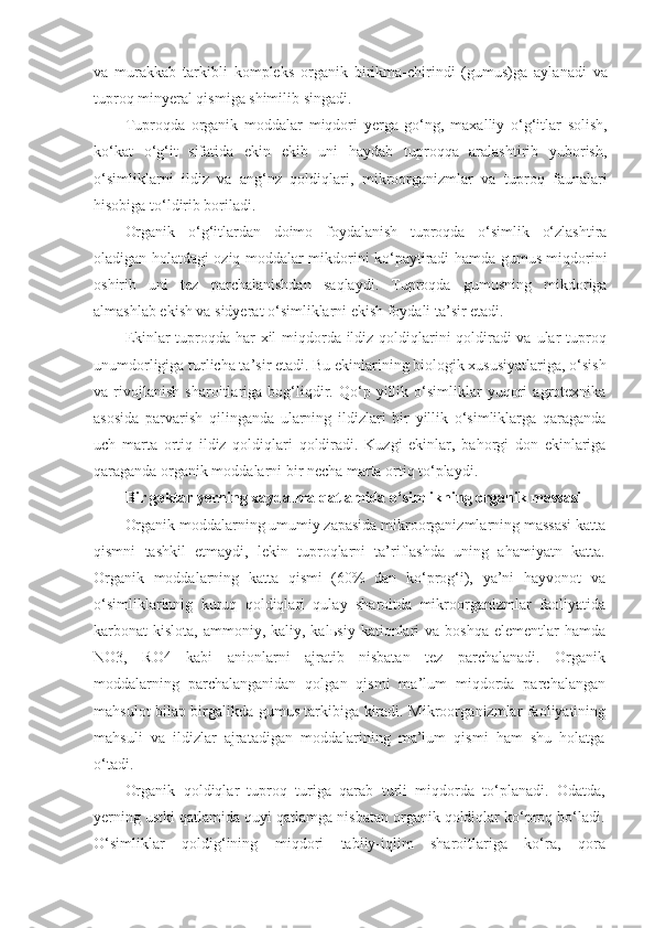 va   murakkab   tarkibli   kompleks   organik   birikma-chirindi   (gumus)ga   aylanadi   va
tuproq minyeral qismiga shimilib singadi.
Tuproqda   organik   moddalar   miqdori   yerga   go‘ng,   maxalliy   o‘g‘itlar   solish,
ko‘kat   o‘g‘it   sifatida   ekin   ekib   uni   haydab   tuproqqa   aralashtirib   yuborish,
o‘simliklarni   ildiz   va   ang‘nz   qoldiqlari,   mikroorganizmlar   va   tuproq   faunalari
hisobiga to‘ldirib boriladi.
Organik   o‘g‘itlardan   doimo   foydalanish   tuproqda   o‘simlik   o‘zlashtira
oladigan holatdagi oziq moddalar mikdorini ko‘paytiradi hamda gumus miqdorini
oshirib   uni   tez   parchalanishdan   saqlaydi.   Tuproqda   gumusning   mikdoriga
almashlab ekish va sidyerat o‘simliklarni ekish foydali ta’sir etadi.
Ekinlar tuproqda har  xil  miqdorda ildiz qoldiqlarini qoldiradi  va ular  tuproq
unumdorligiga turlicha ta’sir etadi. Bu ekinlarining biologik xususiyatlariga, o‘sish
va   rivojlanish   sharoitlariga   bog‘liqdir.   Qo‘p   yillik   o‘simliklar   yuqori   agrotexnika
asosida   parvarish   qilinganda   ularning   ildizlari   bir   yillik   o‘simliklarga   qaraganda
uch   marta   ortiq   ildiz   qoldiqlari   qoldiradi.   Kuzgi   ekinlar,   bahorgi   don   ekinlariga
qaraganda organik moddalarni bir necha marta ortiq to‘playdi.
Bir gektar yerning xaydalma qatlamida o‘simlikning organik massasi 
Organik moddalarning umumiy zapasida mikroorganizmlarning massasi katta
qismni   tashkil   etmaydi,   lekin   tuproqlarni   ta’riflashda   uning   ahamiyatn   katta.
Organik   moddalarning   katta   qismi   (60%   dan   ko‘prog‘i),   ya’ni   hayvonot   va
o‘simliklarinnig   kuruq   qoldiqlari   qulay   sharoitda   mikroorganizmlar   faoliyatida
karbonat  kislota,  ammoniy, kaliy,  kal ь siy  kationlari   va boshqa   elementlar  hamda
NO3,   RO4   kabi   anionlarni   ajratib   nisbatan   tez   parchalanadi.   Organik
moddalarning   parchalanganidan   qolgan   qismi   ma’lum   miqdorda   parchalangan
mahsulot bilap birgalikda gumus tarkibiga kiradi. Mikroorga nizmlar faoliyatining
mahsuli   va   ildizlar   ajratadigan   moddalarining   ma’lum   qismi   ham   shu   holatga
o‘tadi.
Organik   qoldiqlar   tuproq   turiga   qarab   turli   miqdorda   to‘planadi.   Odatda,
yerning ustki qatlamida quyi qatlamga nisbatan organik qoldiqlar ko‘proq bo‘ladi.
O‘simliklar   qoldig‘ining   miqdori   tabiiy-iqlim   sharoitlariga   ko‘ra,   qora 