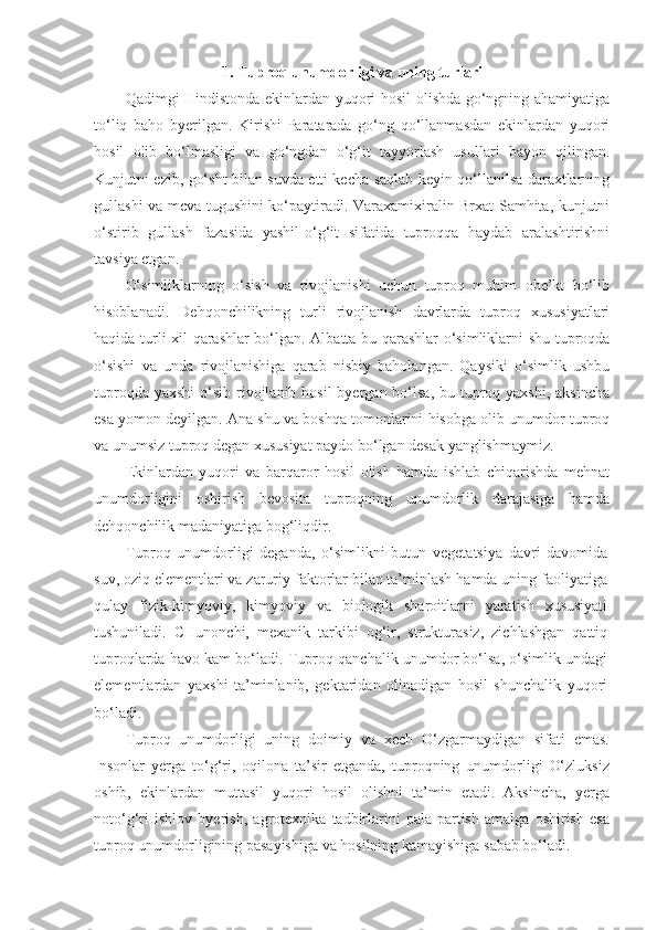 1. Tuproq unumdorligi va uning turlari
Qadimgi Hindistonda ekinlardan yuqori hosil olishda go‘ngning ahamiyatiga
to‘liq   baho   byerilgan.   Kirishi-Paratarada   go‘ng   qo‘llanmasdan   ekinlardan   yuqori
hosil   olib   bo‘lmasligi   va   go‘ngdan   o‘g‘it   tayyorlash   usullari   bayon   qilingan.
Kunjutni ezib, go‘sht bilan suvda etti kecha saqlab keyin qo‘llanilsa daraxtlarning
gullashi va meva tugushini ko‘paytiradi. Varaxamixiralin Brxat Samhita, kunjutni
o‘stirib   gullash   fazasida   yashil-o‘g‘it   sifatida   tuproqqa   haydab   aralashtirishni
tavsiya etgan.
O‘simliklarning   o‘sish   va   rivojlanishi   uchun   tuproq   muhim   obe’kt   bo‘lib
hisoblanadi.   Dehqonchilikning   turli   rivojlanish   davrlarda   tuproq   xususiyatlari
haqida turli xil   qarashlar bo‘lgan. Albatta bu qarashlar o‘simliklarni shu tuproqda
o‘sishi   va   unda   rivojlanishiga   qarab   nisbiy   baholangan.   Qaysiki   o‘simlik   ushbu
tuproqda yaxshi  o‘sib rivojlanib hosil  byergan bo‘lsa,  bu tuproq yaxshi,  aksincha
esa yomon deyilgan. Ana shu va boshqa tomonlarini hisobga olib unumdor tuproq
va unumsiz tuproq degan xususiyat paydo bo‘lgan desak yanglishmaymiz.
Ekinlardan   yuqori   va   barqaror   hosil   olish   hamda   ishlab   chiqarishda   mehnat
unumdorligini   oshirish   bevosita   tuproqning   unumdorlik   darajasiga   hamda
dehqonchilik madaniyatiga bog‘liqdir.
Tuproq   unumdorligi   deganda,   o‘simlikni   butun   vegetatsiya   davri   davomida
suv, oziq elementlari va zaruriy faktorlar bilan ta’minlash hamda uning faoliyatiga
qulay   fizik-kimyoviy,   kimyoviy   va   biologik   sharoitlarni   yaratish   xususiyati
tushuniladi.   CHunonchi,   mexanik   tarkibi   og‘ir,   strukturasiz,   zichlashgan   qattiq
tuproqlarda havo kam bo‘ladi. Tuproq qanchalik unumdor bo‘lsa, o‘simlik undagi
elementlardan   yaxshi   ta’minlanib,   gektaridan   olinadigan   hosil   shunchalik   yuqori
bo‘ladi.
Tuproq   unumdorligi   uning   doimiy   va   xech   O‘zgarmaydigan   sifati   emas.
Insonlar   yerga   to‘g‘ri,   oqilona   ta’sir   etganda,   tuproqning   unumdorligi   O‘zluksiz
oshib,   ekinlardan   muttasil   yuqori   hosil   olishni   ta’min   etadi.   Aksincha,   yerga
noto‘g‘ri   ishlov   byerish,   agrotexnika   tadbirlarini   pala-partish   amalga   oshirish   esa
tuproq unumdorligining pasayishiga va hosilning kamayishiga sabab bo‘ladi. 