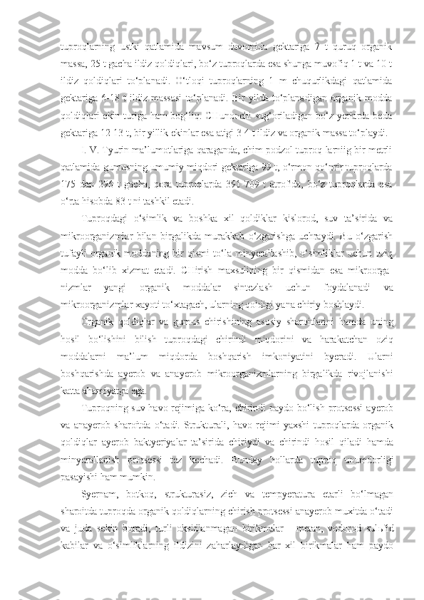 tuproqlarning   ustki   qatlamida   mavsum   davomida   gektariga   7   t   quruq   organik
massa, 25 t gacha ildiz qoldiqlari, bo‘z tuproqlarda esa shunga muvofiq 1 t va 10 t
ildiz   qoldiqlari   to‘planadi.   O‘tloqi   tuproqlarning   1   m   chuqurlikdagi   qatlamida
gektariga   6-18   t   ildiz   massasi   to‘planadi.   Bir   yilda   to‘planadigan   organik   modda
qoldiqlari  ekin turiga ham bog‘liq. CHunonchi  sug‘oriladigan bo‘z yerlarda beda
gek tariga 12-13 t, bir yillik ekinlar esa atigi 3-4 t ildiz va organik massa to‘playdi.
I. V. Tyurin ma’lumotlariga qaraganda, chim-podzol tuproq-larniig bir metrli
qatlamida gumusning umumiy miqdori gektariga 99 t, o‘rmon qo‘nrir tuproqlarda
175   dan   296   t   gacha,   qora   tuproqlarda   391-709   t   atrofida,   bo‘z   tuproqlarda   esa
o‘rta hisobda 83 t ni tashkil etadi.
Tuproqdagi   o‘simlik   va   boshka   xil   qoldiklar   kislorod,   suv   ta’sirida   va
mikroorganizmlar   bilan   birgalikda   murakkab   o‘zgarishga   uchraydi.   Bu   o‘zgarish
tufayli   organik   moddaning  bir   qismi   to‘la  minyerallashib,   o‘simliklar   uchun   oziq
modda   bo‘lib   xizmat   etadi.   CHirish   maxsulining   bir   qismidan   esa   mikroorga -
nizmlar   yangi   organik   moddalar   sintezlash   uchun   foydalanad i   va
mikroorganizmlar xayoti to‘xtagach, ularning qoldigi yana chiriy boshlaydi.
Organik   qoldiqlar   va   gumus   chirishining   asosiy   sharoitlarini   hamda   uning
hosil   bo‘lishini   bilish   tuproqdagi   chirindi   miqdorini   va   harakatchan   oziq
moddalarni   ma’lum   miqdorda   boshqarish   imkoniyatini   byeradi.   Ularni
boshqarishda   ayerob   va   anayerob   mikroorganizmlarning   birgalikda   rivojlanishi
katta ahamiyatga ega.
Tuproqning suv-havo rejimiga ko‘ra, chirindi  paydo bo‘lish protsessi  ayerob
va   anayerob   sharoitda   o‘tadi.   Strukturali,   havo   rejimi   yaxshi   tuproqlarda   organik
qoldiqlar   ayerob   baktyeriyalar   ta’sirida   chiriydi   va   chirindi   hosil   qiladi   hamda
minyerallanish   protsessi   tez   kechadi.   Bunday   hollarda   tuproq   unumdorligi
pasayishi ham mumkin.
Syernam,   botkoq,   strukturasiz,   zich   va   tempyeratura   etarli   bo‘lmagan
sharoitda tuproqda organik qoldiqlarning chirish protsessi anayerob muxitda o‘tadi
va   juda   sekin   boradi,   turli   oksidlanmagan   birikmalar   -   metan,   vodorod   sul ь fid
kabilar   va   o‘simliklarning   ildizini   zaharlaydigan   har   xil   birikmalar   ham   paydo 