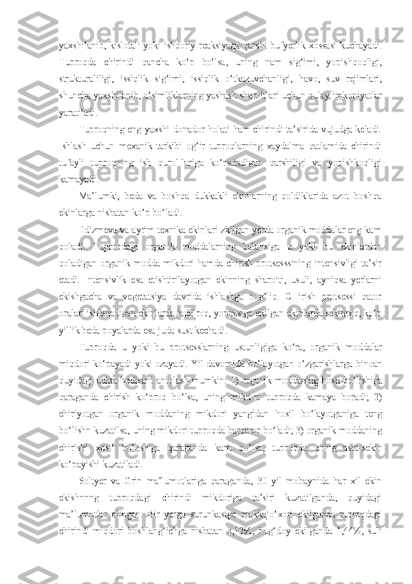 yaxshilanib, kislotali yoki ishqoriy reaksiyaga qarshi bufyerlik xossasi kuchayadi.
Tuproqda   chirindi   qancha   ko‘p   bo‘lsa,   uning   nam   sig‘imi,   yopishqoqligi,
strukturaliligi,   issiqlik   sig‘imi,   issiqlik   o‘tkazuvchanligi,   havo,   suv   rejimlari,
shuncha yaxshilanib, o‘simliklarning yashash sharoitlari uchun qulay imkoniyatlar
yaratiladi.
Tuproqning eng yaxshi donador holati ham chirindi ta’sirida vujudga keladi.
Ishlash   uchun   mexanik   tarkibi   og‘ir   tuproqlarning   xaydalma   qatlamida   chirindi
tufayli   tuproqning   ish   qurol-lariga   ko‘rsatadigan   qarshiligi   va   yopishkoqligi
kamayadi.
Ma’lumki,   beda   va   boshqa   dukkakli   ekinlarning   qoldiklarida   azot   boshqa
ekinlarga nisbatan ko‘p bo‘ladi.
Ildizmeva va ayrim texnika ekinlari zkilgan yerda organik moddalar eng kam
qoladi.   Tuproqdagi   organik   moddalarning   balansiga   u   yoki   bu   ekinlardan
qoladigan organik modda mikdori  hamda chirish protsesssining  intensivligi  ta’sir
etadi.   Intensivlik   esa   etishtirilayotgan   ekinning   sharoiti,   usuli,   ayniqsa   yerlarni
ekishgacha   va   vegetatsiya   davrida   ishlashga   bog‘liq.   CHirish   protsessi   qator
oralari ishlanadigan ekinlarda jadalroq, yoppasiga ekilgan ekinlarda sekinroq, ko‘p
yillik beda poyalarda esa juda sust kechadi.
Tuproqda   u   yoki   bu   protsesslarning   ustunligiga   ko‘ra,   organik   moddalar
miqdori ko‘payadi yoki ozayadi. Yil davomida bo‘layotgan o‘zgarishlarga binoan
quyidagi uchta hodisani  aniqlash mumkin: 1) organik moddaning hosil bo‘lishiga
qaraganda   chirish   ko‘proq   bo‘lsa,   uning   mikdori   tuproqda   kamaya   boradi;   2)
chiriyotgan   organik   moddaning   mikdori   yangidan   hosil   bo‘layotganiga   teng
bo‘lishn kuzatilsa, uning mikdori tuproqda barqaror bo‘ladi; 3) organik moddaning
chirishi   xosil   bo‘lishiga   qaraganda   kam   bo‘lsa,   tuproqda   uning   asta-sekin
ko‘payishi kuzatiladi.
Soltyer   va   Grin   ma’lumotlariga   qaraganda,   30   yil   mobaynida   har   xil   ekin
ekishnnng   tuproqdagi   chirindi   mikdoriga   ta’siri   kuzatilganda,   quyidagi
ma’lumotlar   olingan.   Bir   yerga   surunkasiga   makkajo‘xori   ekilganda   tuproqdagi
chirindi   miqdori   boshlang‘ichga   nisbatan   3,12%,   bug‘doy   ekilganda   1,44%,   suli 