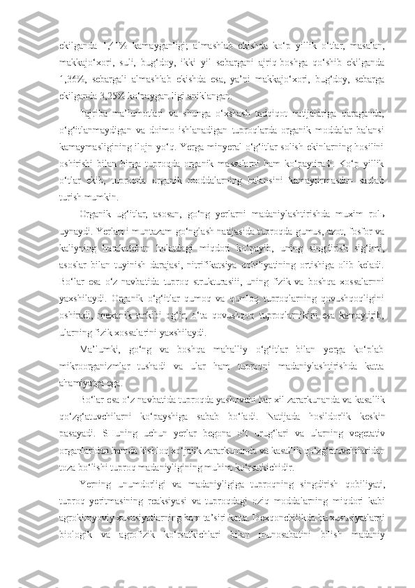 ekilganda   1,41%   kamayganligi;   almashlab   ekishda   ko‘p   yillik   o‘tlar,   masalan,
makkajo‘xori,   suli,   bug‘doy,   ikki   yil   sebargani   ajriq-boshga   qo‘shib   ekilganda
1,36%,   sebargali   almashlab   ekishda   esa,   ya’ni   makkajo‘xori,   bug‘doy,   sebarga
ekilganda 3,25% ko‘paygan-ligi aniklangan.
Tajriba   ma’lumotlari   va   shunga   o‘xshash   tadqiqot   natijalariga   qaraganda,
o‘g‘itlanmaydigan   va   doimo   ishlanadigan   tuproqlarda   organik   moddalar   balansi
kamaymasligining ilojn yo‘q. Yerga  minyeral  o‘g‘itlar  solish  ekinlarning hosilini
oshirishi   bilan   birga   tuproqda   organik   massalarni   ham   ko‘paytiradi.   Ko‘p   yillik
o‘tlar   ekib,   tuproqda   organik   moddalarning   balansini   kamaytirmasdan   saqlab
turish mumkin.
Organik   ug‘itlar,   asosan,   go‘ng   yerlarni   madaniylashtirishda   muxim   rol ь
uynaydi. Yerlarni muntazam go‘nglash natijasida tuproqda gumus, azot, fosfor va
kaliyning   harakatchan   holatdagi   miqdori   ko‘payib,   uning   singdirish   sig‘imi,
asoslar   bilan   tuyinish   darajasi,   nitrifikatsiya   qobiliyatining   ortishiga   olib   keladi.
Bo‘lar   esa   o‘z   navbatida   tuproq   strukturasiii,   uning   fizik   va   boshqa   xossalarnni
yaxshilaydi.   Organik   o‘g‘itlar   qumoq   va   qumloq   tuproqlarning   qovushqoqligini
oshiradi,   mexanik   tarkibi   og‘ir,   o‘ta   qovushqoq   tuproqlarnikini   esa   kamaytirib,
ularning fizik xossalarini yaxshilaydi.
Ma’lumki,   go‘ng   va   boshqa   mahalliy   o‘g‘itlar   bilan   yerga   ko‘plab
mikroorganizmlar   tushadi   va   ular   ham   tuproqni   madaniylashtirishda   katta
ahamiyatga ega.
Bo‘lar esa o‘z navbatida tuproqda yashovchi har xil zararkunanda va kasallik
qo‘zg‘atuvchilarni   ko‘payshiga   sabab   bo‘ladi.   Natijada   hosildorlik   keskin
pasayadi.   SHuning   uchun   yerlar   begona   o‘t   urug‘lari   va   ularning   vegetativ
organlaridan hamda kishloq xo‘jalik zararkunanda va kasallik qo‘zg‘atuvchilaridan
toza bo‘lishi tuproq madaniyligining muhim ko‘rsatkichidir.
Yerning   unumdorligi   va   madaniyligiga   tuproqning   singdirish   qobiliyati,
tuproq   yeritmasining   reaksiyasi   va   tuproqdagi   oziq   moddalarning   miqdori   kabi
agrokimyoviy xususiyatlarning ham ta’siri katta. Dexqonchilikda bu xususiyatlarni
biologik   va   agrofizik   ko‘rsatkichlari   bilan   munosabatini   bilish   madaniy 