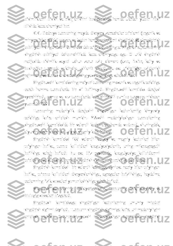 o‘simliklarni   o‘sish   va   rivojlanishini   boshqarishda   hamda   ulardan   yuqori   hosil
olishda katta ahamiyati bor.
K.K.   Gedroys   tuproqning   mayda   dispyers   zarrachalar   to‘plami   (organik   va
minyeral)dan tashkil topgan va kation hamda anionlarni singdirish va almashtirish
qobiliyatini singdiruvchi kompleks deb ta’rifladi. Uning ta’rifiga ko‘ra, tuproqning
singdirish   qobiliyati   dehqonchilikda   katta   ahamiyatga   ega.   CHunki   singdirish
natijasida   o‘simlik   xayoti   uchun   zarur   oziq   element   (azot,   fosfor,   kaliy   va
boshqa)lar   tuproqda   vaktincha   ushlanib   qoladi,   bu   esa   o‘simliklar   oziqlanish
rejimining va tuproq unumdorligining yaxshilanishiga sabab bo‘ladi.
Singdiruvchi kompleksning me’yori tuproqning mexanik va organik tarkibiga
qarab   hamma   tuproqlarda   bir   xil   bo‘lmaydi.   Singdiruvchi   kompleks   darajasi
syerchiripdi,  qumoq  va   soz   tuproqlarda   kam   chirindili   qumloq   tuproqqa   nisbatan
yuqori bo‘ladi.
Tuproqning   madaniylik   darajasini   singdirilgan   kationlarniig   kimyoviy
tarkibiga   ko‘ra   aniqlash   mumkin.   YAxshi   madaniylashgan   tuproqlarning
singdiruvchi   kompleksida   bir   valentli   kationlarga   hamda   vodorod,   shuningdek,
alyuminiyga nisbatan kal ь siy va magniy ko‘p bo‘ladi.
Singdirish   kompleksi   ikki   valentli   kal ь siy   va   magniy   kationlari   bilan
to‘yingan   bo‘lsa,   tuproq   kolloidlari   koagulyasiyalanib,   uning   mikroagregatli
bo‘lishga   sabab   bo‘ladi.   Bu   esa   O‘z   navbatida,   koagulyasiya   kolloidlarnni
to‘plashga va saqlashga hamda singdirish sig‘imining ortishiga olib keladi.
Singdirish   kompleksi     bir   valentli   kationlar,   ayniqsa   natriy   bilan   to‘yingan
bo‘lsa,   to‘proq   kolloidlari   dispyerslanishiga,   agregatlar   bo‘zilishiga,   haydalma
qatlamning fizik xossalari yomonlashishiga sabab bo‘ladi.
Singdirish   kationlarning   haraktyeriga   ko‘ra,   tuproqning   fizik,   kimyoviy   va
biologig xossalari o‘zgaradi.
Singdiruvli   kompleksga   singdirilgan   kationlarning   umumiy   miqdori
singdirish sig‘imi deyiladi. Tuproqnn singdirish sig‘imiga ko‘ra uni madaniyligini
aniqlash   mumkin.   CHunonchi,   yaxshi   madaniylashgan   tuproqlarda   singdirish 